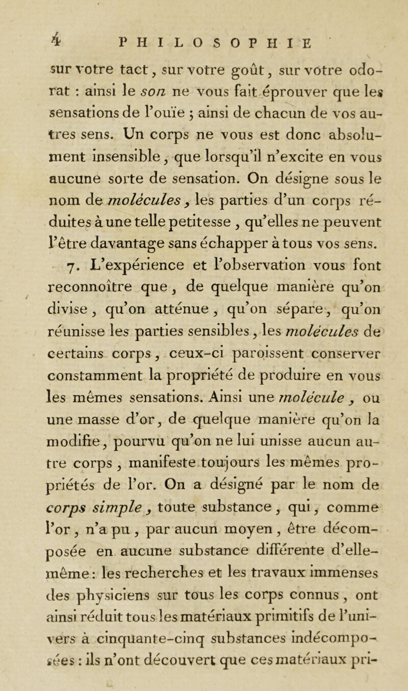 sur votre tact, sur votre goût ^ sur votre odo- rat : ainsi le son ne vous fait^éprouver que les sensations de Touïe ; ainsi de cliacun de vos au- tres sens. Un corps ne vous est donc absolu- ment insensible, que lorsqu’il n’excite en vous aucune sorte de sensation. On désigne sous le nom de molécules les parties d’un corps ré- duites à une telle petitesse , qu’elles ne peuvent l’être davantage sans échapper à tous vos sens. 7. L’expérience et l’observation vous font reconnoître que, de quelque manière qu’on divise , qu’on atténue , qu’on sépare, qu’on réunisse les parties sensibles ^ les molécules de certains corps, ceux-ci paroissent conserver constamment la propriété de produire en vous les mêmes sensations. Ainsi une molécule y ou une masse d’or ^ de quelque manière qu’on la modifie, pourvu qu’on ne lui unisse aucun au- tre corps , manifeste toujours les mêmes pro- priétés de l’or. On a désigné par le nom de corps simple y toute substance , qui, comme l’or , n’a pu , par aucun moyen , être décom- posée en aucune substance différente d’elle- même : les recbercbes et les travaux immenses des physiciens sur tous les corps connus, ont ainsi réduit tous les matériaux primitifs de l’uni- vers à cinquante-cinq substances indécompo- sées : ils n’ont découvert que ces matériaux pri-