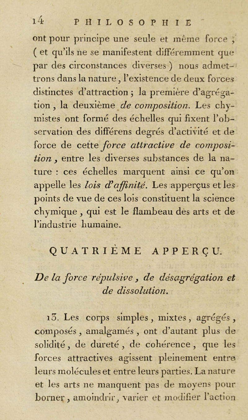ont pour principe une seule et même force ; ( et qu’ils ne se manifestent différemment que par des circonstances diverses ) nous admet- trons dans la nature ^ l’existence de deux forces distinctes d’attraction 3 la première d’agréga- tion y la deuxième de composition. Les chy- mistes ont formé des échelles qui fixent l’ob- servation des différons degrés d’actiVété et de force de ceite force attraciwe de composi- tion ^ entre les diverses substances de la na- ture : ces échelles marquent ainsi ce qu’on appelle les lois Æajfinité. Les apperçus et les points de vue de ces lois constituent la science chymique y qui est le flambeau dés arts et de l’industrie humaine. » QUATRIÈME APPERÇU. De la foi'ce répulsive y de désagrégation et de dissolution, i3. Les corps simples, mixtes, agrégés, composés, amalgamés , ont d’autant plus de solidité, de dureté , de cohérence , que les forces attractives agissent pleinement entre leurs molécules et entre leurs parties. La nature et les arts ne manquent pas de moyens pour borner, amoindrir, varier et modifier l’action