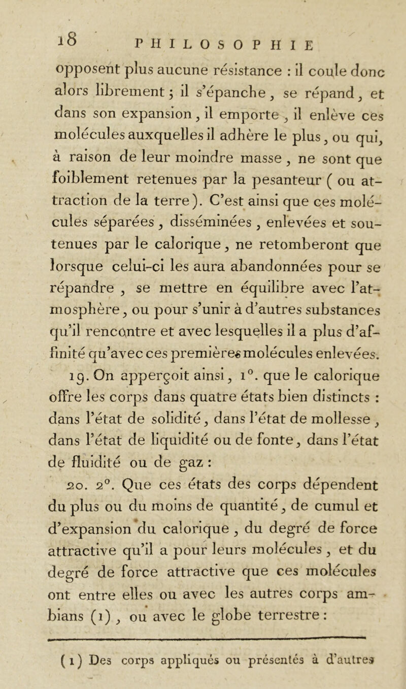 opposent plus aucune résistance : il coule donc alors librement; il s’épanche ^ se répand et dans son expansion ^ il emporte ^ il enlève ces molécules auxquelles il adhère le plus ^ ou qui^ k raison de leur moindre masse, ne sont que foiblement retenues par la pesanteur ( ou at- traction de la terre). C’est ainsi que ces molé- cules séparées y disséminées , enlevées et sou- tenues par le calorique ^ ne retomberont que lorsque celui-ci les aura abandonnées pour se répandre y se mettre en équilibre avec l’at- mosphère ^ ou pour s’unir à d’autres substances qu’il rencontre et avec lesquelles il a plus d’af- finité qu’avec ces premières molécules enlevées. iq. On apperçoit ainsi ^ i®. que le calorique offre les corps dans quatre états bien distincts : dans l’état de solidité, dans l’état de mollesse , dans l’état de liquidité ou de fonte, dans l’état de fluidité ou de gaz : 20. 2°. Que ces états des corps dépendent du plus ou du moins de quantité, de cumul et d’expansion Vlu calorique , du degré de force attractive qu’il a pour leurs molécules , et du degré de force attractive que ces molécules ont entre elles ou avec les autres corps am-- bians (i) , ou avec le globe terrestre: ( 1 ) Des corps appliqués ou présentés à d’autres