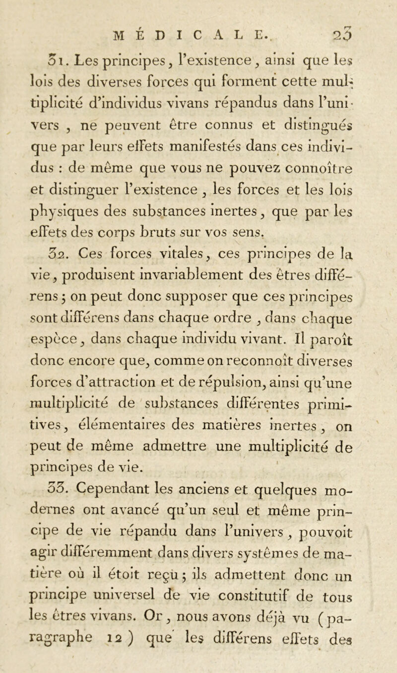 5i. Les principes, l’existence, ainsi que les lois des diverses forces qui forment cette muL tiplicité d’individus vivans répandus dans l’un!' vers , ne peuvent être connus et distingués que par leurs effets manifestés dans ces indivi- dus : de même que vous ne pouvez connoître et distinguer l’existence , les forces et les lois physiques des substances inertes, que par les effets des corps bruts sur vos sens, 3n. Ces forces vitales, ces principes de la vie, produisent invariablement des êtres diffé- rons 5 on peut donc supposer que ces principes sont différons dans chaque ordre , dans chaque espèce, dans chaque individu vivant. Il paroît donc encore que, comme on reconnoît diverses forces d’attraction et de répulsion, ainsi qu’une multiplicité de substances différentes primi- tives, élémentaires des matières inertes, on peut de même admettre une multiplicité de principes de vie. 35. Cependant les anciens et quelques mo- dernes ont avancé qu’un seul et même prin- cipe de vie répandu dans l’univers, pouvoit agir différemment dans divers systèmes de ma- tière où il étoit reçü ; ils admettent donc un principe universel de vie constitutif de tous les êtres vivans. Or, nous avons déjà vu (pa- ragraphe 12 ) que les différens effets des