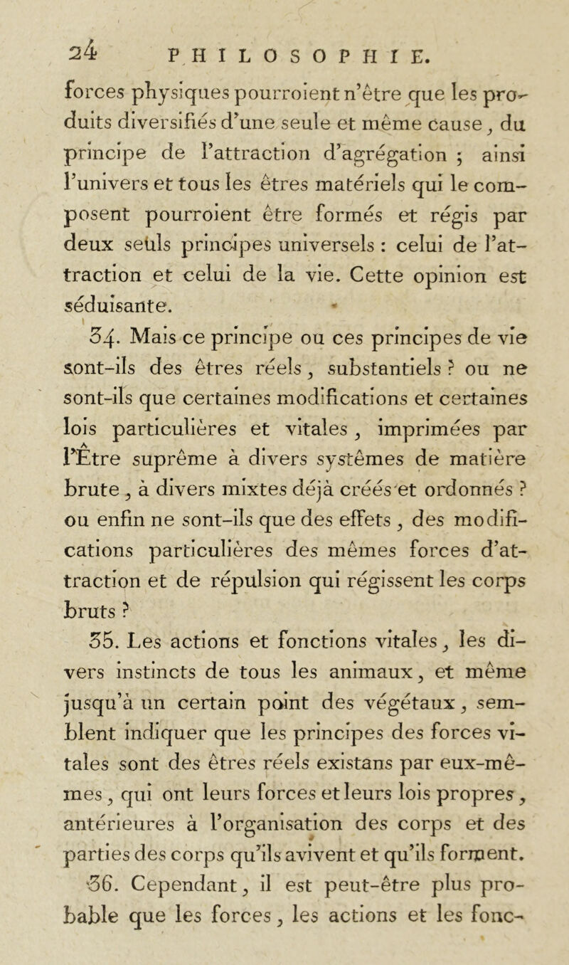 forces physiques pourroient n’être que les pro-* duits diversifiés d^une seule et même cause ^ du principe de l’attraction d’agrégation ; ainsi l’univers et tous les êtres matériels qui le com- posent pourroient être formés et régis par deux seuls principes universels : celui de l’at- traction et celui de la vie. Cette opinion est séduisante. I 34. Mais ce principe ou ces principes de vie &ont-iIs des êtres réels ^ substantiels ? ou ne sont-ils que certaines modifications et certaines lois particulières et vitales ^ imprimées par r£tre suprême à divers systèmes de matière brute 5 à divers mixtes déjà créés'et ordonnés ? ou enfin ne sont-ils que des effets y des modifi- cations particulières des mêmes forces d’at- traction et de répulsion qui régissent les corps bruts ? 35. Les actions et fonctions vitales ^ les di- vers instincts de tous les animaux, et même jusqu’à un certain point des végétaux, sem- blent indiquer que les principes des forces vi- tales sont des êtres réels existans par eux-mê- mes , qui ont leurs forces et leurs lois propres, antérieures à l’organisation des corps et des parties des corps qu’ils avivent et qu’ils forment. 36. Cependant, il est peut-être plus pro- bable que les forces, les actions et les fonc-