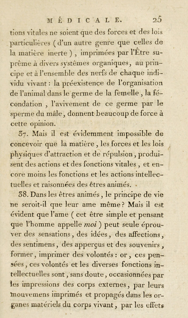 tions vitales ne soient que des forces et des lois ])artlculières ( d’un autre genre que celles de la matière Inerte ) , imprimées par l’Etre su- prême à divers systèmes organiques, ail prin- cipe et à l’ensemble des nerfs de chaque indi- vidu vivant : la pi'éexistence de l’organisation de l’animal dans le germe de la femelle , la fé- condation , l’avivement de ce germe par le sperme du mâle, donnent beaucoup de force à cette opinion. 57. Mais il est évidemment impossible de concevoir que la matière , les forces et les lois physiques d’attraction et dé répulsion, produi- sent des actions et des fonctions vitales , et en- core moins les fonctions et les actions intellec- tuelles et raisonnées des êtres animés. • 58. Dans les êtres animés, le principe de vie ne seroit-il que leur ame même ? Mais il est évident que l’ame ( cet être simple et pensant que l’homme appelle moi ) peut seule éprou- ver des sensations, des idées, des affections, des sentimens, des apperçus et des souvenirs , former, imprimer des volontés : or, ces pen- sées, ces volontés et les diverses fonctions in- tellectuelles sont, sans doute, occasionnées par les impressions des corps externes, par leurs ïnouvemens imprimés et propagés dans les or- ganes matériels du corps vivant, par les effets