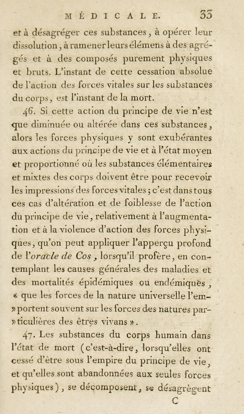 er à désagréger ces substances y à opérer leur dissolution^, àramenerleursélémens à des agré- gés et à des composés purement physiques et bruts. L’instant de cette cessation absolue de l’action des forces vitales sur les substances du corps, est l’instant de la mort. 46. Si cette action du principe de vie n’est que diminuée ou altérée dans ces substances, alors les forces physiques y sont exubérantes aux actions du principe de vie et à l’état moyen et proportionné où les substances élémentaires et mixtes des corps doivent être pour recevoir les impressions des forces vitales 3 c’est dans tous ces cas d’altération et de foiblesse de l’action du principe de vie, relativement à l’augmenta- tion et à la violence d’action des forces physi- ques, qu’on peut appliquer l’apperçu profond de Voracle de Cos ^ lorsqu’il profère, en con- templant les causes générales des maladies et des mortalités épidémiques ou endémiques , « que les forces de la nature universelle l’em- » portent souvent sur les forces des natures par- »ticulières des êtres vivans ». 47. Les substances du corps humain dans l’état de mort (c’est-à-dire, lorsqu’elles ont' cessé d’être sous l’empire du principe de vie, et qu’elles sont abandonnées aux seules forces physiques), se décomposent, se désagrègent C