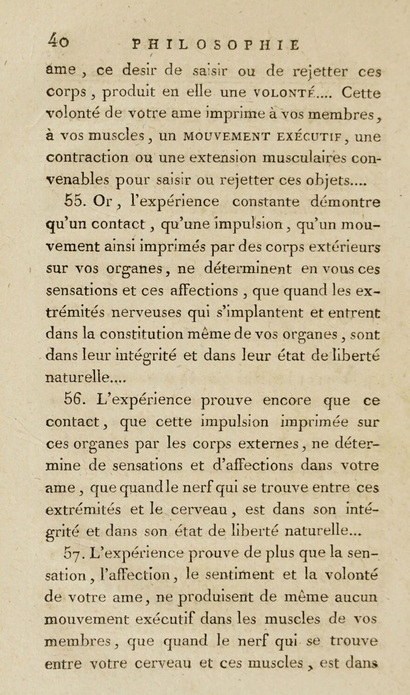 / ûme y ce désir de saisir ou de rejetter ces corps 5 produit en elle une volonté.... Cette volonté de votre ame imprime à vos membres^ à vos muscles^ un mouvement exécutif^ une contraction ou une extension musculaires con- venables pour saisir ou rejetter ces objets.... 55. Or y l’expérience constante démontre qu’un contact ^ qu’une impulsion 3, qu’un mou- vement ainsi imprimés par des corps extérieurs sur vos organes, ne déterminent en vous ces sensations et ces affections , que quand les ex- trémités nerveuses qui s’implantent et entrent dans la constitution meme de vos organes ^ sont dans leur intégrité et dans leur état de liberté naturelle.,.. 56. L’expérience prouve encore que ce contact y que cette impulsion imprimée sur ces organes par les corps externes ^ ne déter- mine de sensations et d’affections dans votre ame ^ que quand le nerf qui se trouve entre ces extrémités et le cerveau y est dans son inté- grité et dans son état de liberté naturelle... 67. L’expérience prouve de plus que la sen- sation , l’affection ^ le sentiment et la volonté de votre ame ^ ne produisent de même aucun mouvement exécutif dans les muscles de vos membres^ que quand le nerf qui se trouve entre votre cerveau et ces muscles ^ est dans