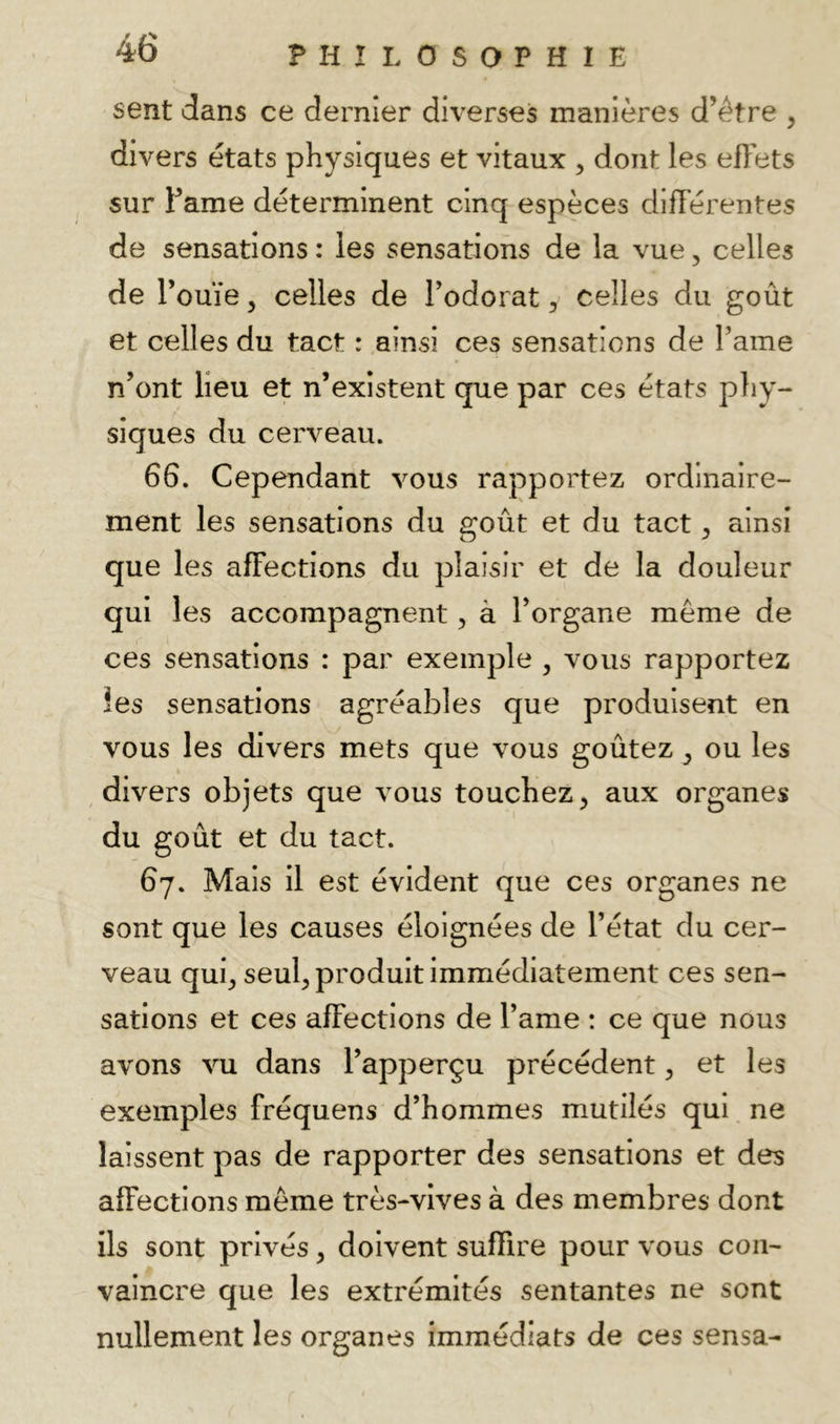 sent dans ce dernier diverses manières d’étre , divers états physiques et vitaux , dont les ehets sur Famé déterminent cinq espèces différentes de sensations : les sensations de la vue, celles de r ouïe 5 celles de Todorat, celles du goût et celles du tact : ainsi ces sensations de Famé n’ont lieu et n’existent que par ces états phy- siques du cerveau. 66. Cependant vous rapportez ordinaire- ment les sensations du goût et du tact, ainsi que les affections du plaisir et de la douleur qui les accompagnent, à Forgane même de ces sensations : par exemple , vous rapportez les sensations agréables que produisent en vous les divers mets que vous goûtez, ou les divers objets que vous touchez^ aux organes du goût et du tact. 67. Mais il est évident que ces organes ne sont que les causes éloignées de l’état du cer- veau qui^ seul^ produit immédiatement ces sen- sations et ces affections de Famé : ce que nous avons vu dans Fapperçu précédent, et les exemples fréquens d’hommes mutilés qui ne laissent pas de rapporter des sensations et des affections même très-vives à des membres dont ils sont privés ^ doivent suffire pour vous con- vaincre que les extrémités sentantes ne sont nullement les organes immédiats de ces sensa-