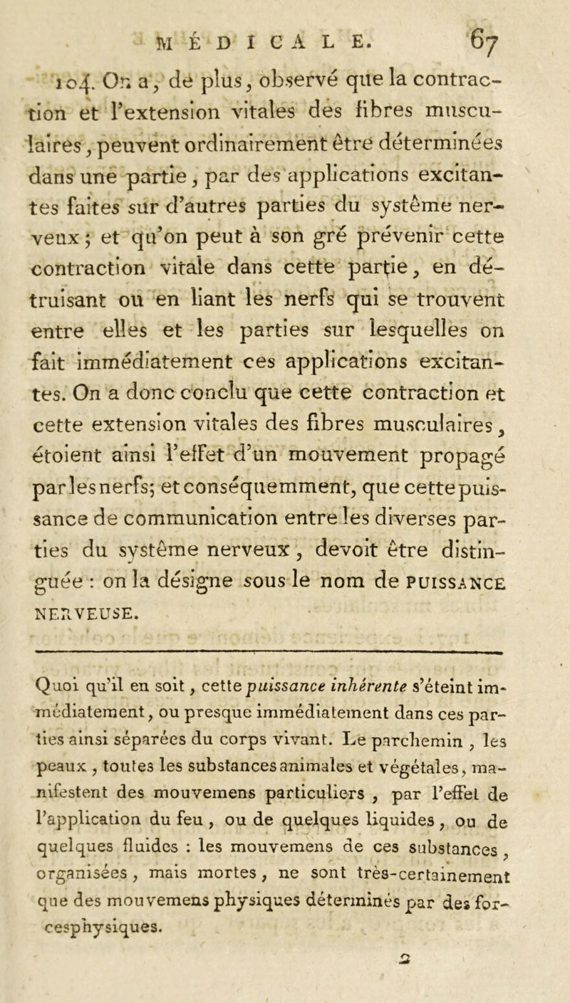 104. Or. a , de plus^ ob-servé que la contrac- tion et l’extension vitales des fibres muscu- laires ^ peuvent ordinairement être déterminées dans une partie ^ par des applications excitan- tes faites sur d’autres parties du système ner- veux ; et qu’on peut à son gré prévenir'cette contraction vitale dans cette partie, en dé- truisant ou en liant les nerfs qui se trouvent entre elles et les parties sur lesquelles on fait immédiatement ces applications excitan- tes. On a donc conclu que cette contraction et cette extension vitales des fibres musculaires, étoient ainsi l’effet d’un mouvement propagé parlesnerfs; etconséquemment, que cettepuis- sance de communication entre les diverses par- ties du système nerveux, devoit être distin- guée : on la désigne sous le nom de puissance NEPvVEUSE. Quoi qu’il en soit, cette pwissa/ic^ inhermte s’éteint im- médiatement, ou presque immédiatement dans ces par- ties ainsi séparées du corps vivant. Le parchemin , les peaux , toutes les substances animales et végétales, ma- nifestent des mouvemens particuliers , par l’elFel de l’application du feu , ou de quelques liquides , ou de quelques fluides ; les mouvemens de ces substances , organisées, mais mortes, ne sont très-certainement que des mouvemens physiques déterminés par des for- cesphysiques.