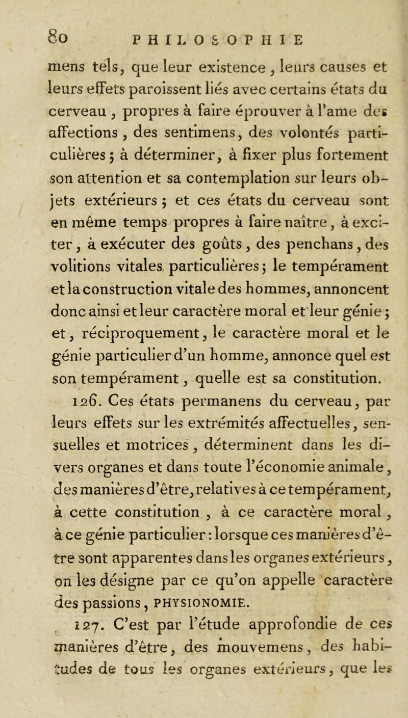 mens tels, que leur existence, leurs causes et leurs effets paroissent liés avec certains états du cerveau , propres à faire éprouver à l’ame des affections , des sentlmens, des volontés parti- culières 5 à déterminer, à fixer plus fortement son attention et sa contemplation sur leurs ob-- jets extérieurs ; et ces états du cerveau sont en même temps propres à faire naître, à exci- ter , à exécuter des goûts , des pencbans, des voûtions vitales, particulières ; le tempérament et la construction vitale des hommes, annoncent donc ainsi et leur caractère moral et'leur génie ; et, réciproquement, le caractère moral et le génie particulier d’un homme, annonce quel est son tempérament, quelle est sa constitution. 126. Ces états permanens du cerveau, par leurs effets sur les extrémités affectuelles, sen- suelles et motrices, déterminent dans les di- vers organes et dans toute l’économie animale, des manières d’ètre, relatives à ce tempérament, à cette constitution , à ce caractère moral, à ce génie particulier : lorsque ces manières d’ê- tre sont apparentes dans les organesextérleurs, on les désigne par ce qu’on appelle caractère des passions, physionomie. Î27. C’est par l’étude approfondie de ces manières d’ètre, des mouvemens, des habi- tudes de tous les organes extérieurs, que les