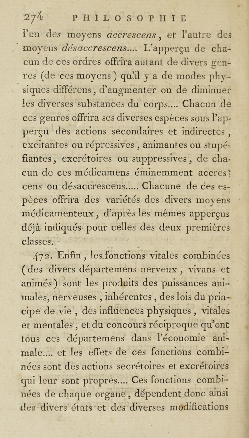 i’un des moyens accrescens ^ et Taiitre des moyens désaccrescens,... L’apperçu de cha- cun de ces ordres offrira autant de divers gen- res (de ces moyens) quül y a de modes phy- siques differens^ d’augmenter ou de diminuer les diverses substances du corps.... Chacun de ces genres offrira ses diverses espèces sous l’ap- perçu des actions secondaires et indirectes , excitantes ou répressives ^ animantes ou stupé- fiantes , excrétoires ou suppresslves ^ de cha- cun de ces médicamens éminemment accres cens ou désaccrescens Chacune de ces es- pèces offrira des variétés des divers moyens médicamenteux ^ d’après les mêmes apperçus déjà indiqués- pour celles des deux premières classes. 472. Enfin ^ les,fonctions vitales combinées ( des divers départemens nerveux ^ vivans et animés) sont les produits des puissances ani- males^ nerveuses ^ inhérentes ^ des lois du prin- cipe de vie ^ des influences physiques ^ vitales et mentales ^ et du concours réciproque qu’ont tous ces départemens dans l’économie ani- tnale.... et les effets de ces fonctions combi- nées sont des actions secrétoires et excrétoires qui leur sont propres.... Ces fonctions combi- nées de chaque organe, dépendent donc ainsi de.s divers états et des diverses modifications