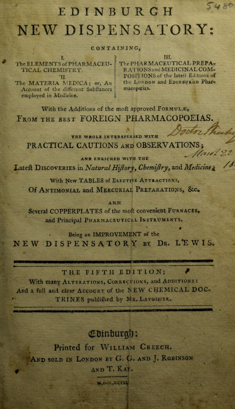 NEW DISPENSATORY: C ONTA I The ELEMENTS of PHARMACEU- ' TICAL CHEMISTRY. •II The MATERIA MEDICA; or, An Account of tlie different Subfiances employed in ^leUicine. |l [NING, III. The PHARMACEUTICAL PREPA- RATIONSand MEDICINAL COM- , POSri'lONS of the latelt Editions of the London and Edinburgh Phar» macopoeias. With the Additions of the moft approved Formula:, From the best FOREIGN PHARMACOPOEIAS. THE WHOLE INTERSPERSED WITH PRACTICAL CAUTIONS and OBSERVATIONS; ANB ENRICHED WITH THE X-ateft Discoveries in Natural Hijioryy Chemijlry^ and Medians a With New TABLES of Elective Attractions, Of Antimonial and Mercurial Preparations, &c* ANK Several COPPERPLATES of the mofl convenient Furnaces, and Principal Pharmaceutical Instruments. . Being an IMPROVEMENT of the NEW DISPENSATORY by Dr. L*E W I S. THE FIFTH EDITION; / With many Alterations, Corrections, and Additions : And a full and clear Account of the NEW CHEMICAL DOC- TRINES publiflied by Mr. Lavoisier. dEDinbutgl): Printed for William Creech. ''^And sold in London by G. G. and J. Robinson and T. Kat.