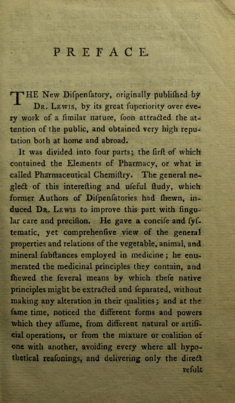 PREFACE. HE New Difpenfatory, originally publifhed fey Dr. Lewis, by its great fuperiority over eve- ry work of a fimilar nature, foon attracted the at- tention of the public, and obtained very high repu- tation both at home and abroad. It was divided into four parts; the firft of which contained the Elements of Pharmacy, or what is called Pharmaceutical Chemiftry. The general ne~ gledl of this interefting and ufeful ftudy, which former Authors of Dilpenfatories had Ihewn, in- duced Dr. Lewis to improve this part with lingu- lar care and precifion. He gave a concife and fyf- tematic, yet comprehenfive view of the general properties and relations of the vegetable, animal, and mineral fubftances employed in medicine; he enu- merated the medicinal principles they contain, and fhewed the feveral means by which thefe native principles might be extradVed and feparated, without making any alteration in their q^ualities; and at the fame time, noticed the different forms and powers which they alTurae, from different natural or artifi^ cial operations, or from the mixture or coalition of one with another, avoiding every where all hypo- thetical reafonings, and delivering only the dire<ft vefuk