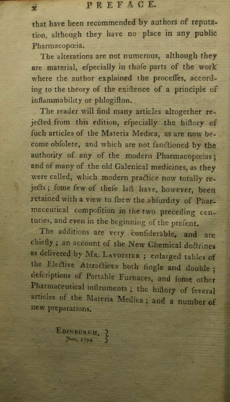 55j PREFACE. that have been recommended by authors of reputa- tion, although they have no place in any public Pharmacopoeia. The alterations are not numerous, although they are material, efpecially in thofe parts of the work where the author explained the procelTes, accord- ing to the theory of the exiftence of a principle of inflammability or phlogifton. The reader will find many articles altogether re- jeded from this edition, efpecially the hiflory of fuch articles of the Materia Medica, as are now be- come obfolete, and which are not fandioned by the authority of any of the modern Pharmacopoeias; and of many of the old Galenical medicines, as they were called, which modern pradice now totally re- jeds; fome few of thefe laft have, however, been retained with a view to fliew the abfurdity of Phar- niticeutical compofition in the two preceding cen- turies, and even in the beginning of the prefent. The additions are very confiderable, and are chiefly ; an account of the New Chemical dodrines as delivered by Mr., Lavoisier ; enlarged tables of the Eledive Attradiccs both Angle and double ; clefcriptions of Portable Furnaces, and fome other Pharmaceutical inflruments ; the hiflory of feveral articles of the Materia Medica; and a number of new preparations. Edinburgh, 7 June, i 794. y