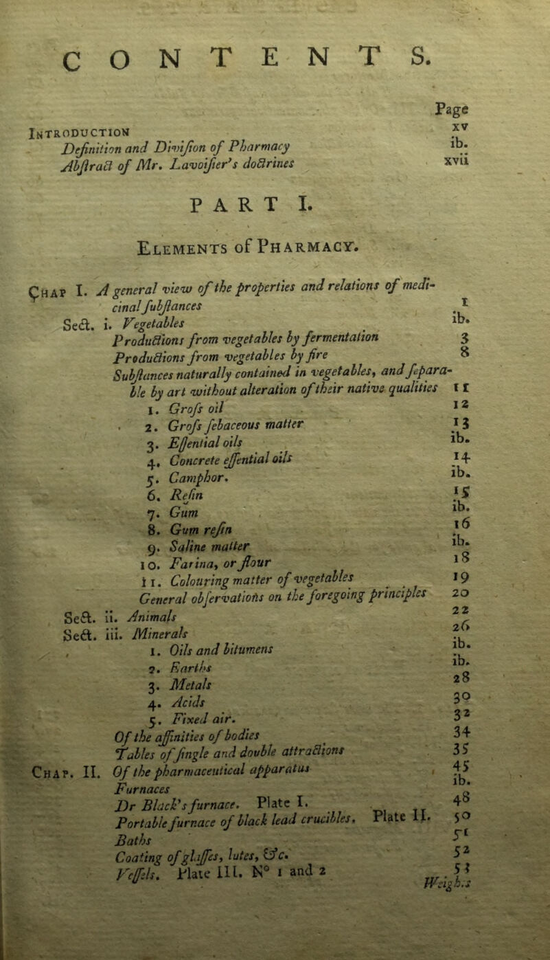 CONTENTS. Page Introduction Dejinition and D'mijion of Pharmacy ib* jibJiraB of Mr. Lavoi/ier’s doBrines xvu PART I. Elements of Pharmacy. pMAP I. ji general view of the properties and relations of medi- cinalfuhjlances Se<^l. i. Vegetables ProduBions from vegetables by fermentation PrtduBions from vegetables by fire Subjlances naturally contained in vegetables^ and f para- ble by art without alteration of their native qualities I. Grofs oil . 2. Grofs febaceous matter 3. Effential oils 4. Concrete ejfential oils 5. Camphor. 6. Refm ' 7. Gum 8. Gum refm 9. Saline matter 10. Farinat or four i I. Colouring matter of vegetables General obfervattofts on the foregoing principles SeA. ii. Animals Seft. iii. Minerals , I. Oils and bitumens 5. Earths 3. Metals 4. Acids 5. Fixed air. Of the affinities of bodies Fables offngle and double attraBions Chap. II. Of the pharmaceutical apparatus Furnaces I)r BlacPsfurnace. Plate I. Portable furnace of black lead crucibles. Baths Coating of gliffes, lutes, Ific. Veffls. Plate 111. I and 2 Plate n. I ib. 3 8 11 12 13 ib. 14- ib. ib. 16 ib. iS 19 20 22 26 ib. ib. 28 30 32 34 35 45 ib. 48 iT‘ 52 5? Weigh, s
