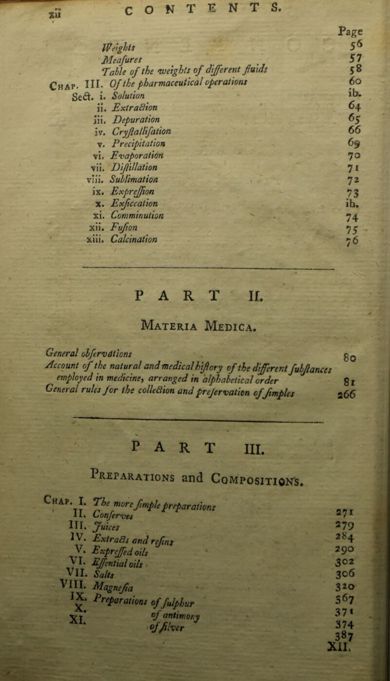 Page Weight! 5^ Meafuret 5 7 Table of the weights of different fluids 58 Chap- HI- Of the pharmaceutical operations 60 Sed. i- Solution ' ii. Extradion 64 111. Depuration . 65 jv. Cryflallifation . 66 V. Precipitation 69 vl. Evaporation ~ 7® vii, Diflillation 7 i vili. Sublimatioa . ' 72 ix, Exprejfion 73 X. Exjiccation ih. xi. Comminution - 74 xii. Fufton , 75 - ' xiii. Calcination *' 76 PART II. Materia Medica. General olfervdtions gQ Account of the natural and medical hiflory of the different fuljlances employed in medicine, arranged in alphabetical order gl General rules for the colkaion and prejervatien of/tmples 266 part hi. Preparations and Composition's. V' P*-‘farations Confem)es Hi. fuices ^ ^' Fxtra3s and rffns y. Expreffed oils yi. Effential oils, VII. Salts vm. Magnefta IX. Preparations offulphur jrj of antimony ffjtlver 271 279 284 290 302 306 320 367 37» 374 387