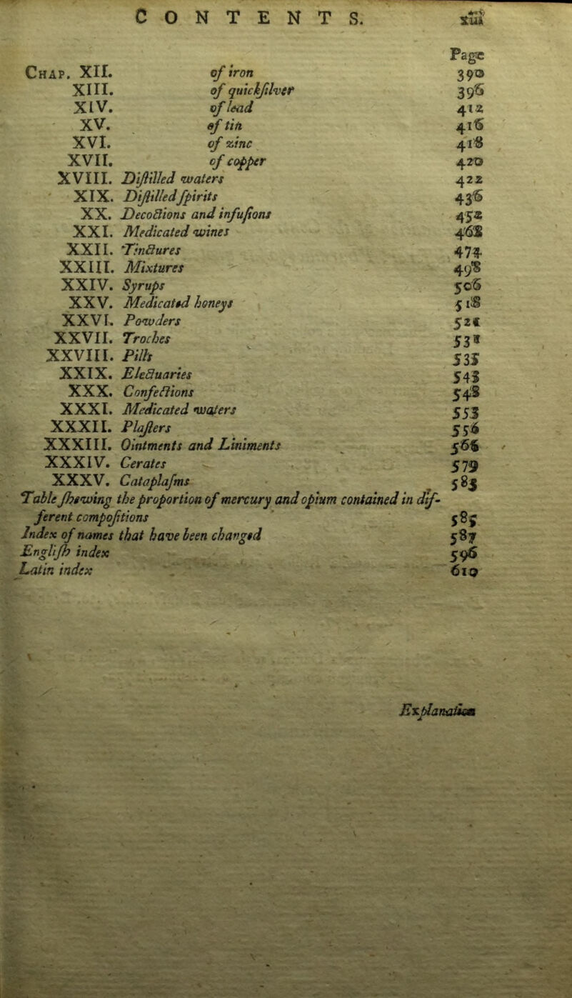 Chap. XII. XIII. XIV. XV. XVI. XVII. of iron of quickftlvtr of lead of tin of xinc of copper XVIII. Diftilled waters XIX. Diftilledfpirits XX. Decodions and infufions XXL Medicated wines XXII. Tmaures XXIII. Mixtures XXIV. Syrups XXV. Medicated honeys XXVI. Powders XXVII. Troches XXVIII. Pills XXIX. EUauaries XXX. Confefiions XXXI. Medicated wafers ■- ’- ' XXXII. Plafers XXXIII. Ointments and Liniments XXXIV. Cerates XXXV. Cataplafms Table fhtwing the proportion of mercury and opium contained in dif- ferent compofitions Index of names that have been changed Engl'tfh index Latin index Page 39® 412 41S 4111 470 422 43^ 45« 4'6S 474 49'S 505 5 iS 52f 53» 53f S45 54iS 553 554 579 583 585 587 596 610 En^anc^im