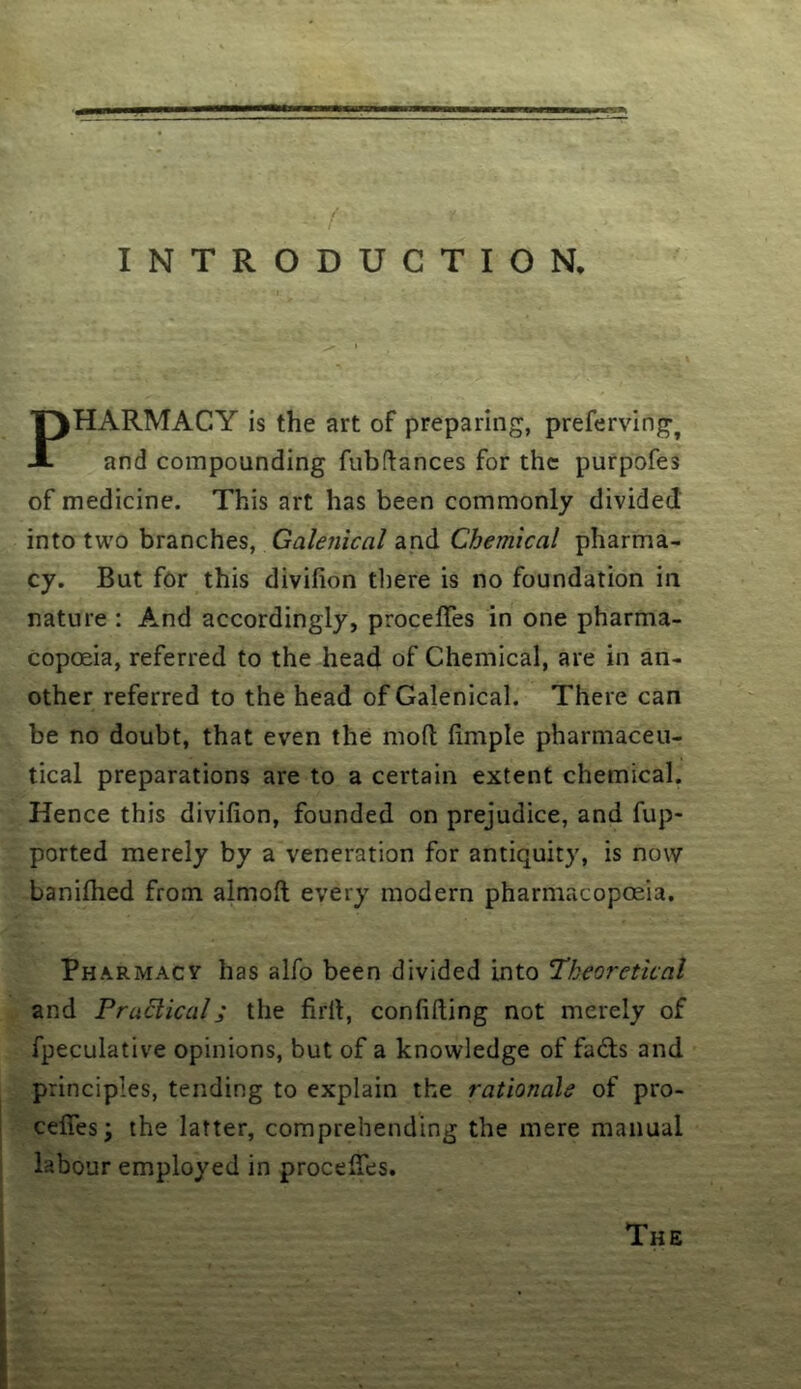 INTRODUCTION. PHARMACY is the art of preparing, preferving^ and compounding fubftances for the purpofes of medicine. This art has been commonly divided into tw'o branches, Galenical and Chemical pharma- cy. But for this divifion there is no foundation in nature : And accordingly, procelTes in one pharma- copoeia, referred to the head of Chemical, are in an- other referred to the head of Galenical. There can be no doubt, that even the mofl fimple pharmaceu- tical preparations are to a certain extent chemical. Hence this divifion, founded on prejudice, and fup- ported merely by a veneration for antiquity, is now baniflied from almofi; every modern pharmacopoeia. Pharmacv has alfo been divided into Theoretical and Practical; the firll, confiding not merely of fpeculative opinions, but of a knowledge of fadls and principles, tending to explain the rationale of pro- cefies; the latter, comprehending the mere manual labour employed in procelTes. The