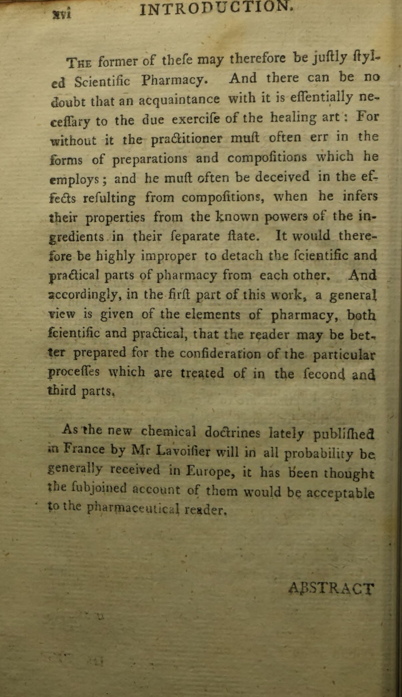 S\’l The former of thefe may therefore be juftly ftyl- ed Scientific Pharmacy. And there can be no doubt that an acquaintance with it is elTentially ne* ceffary to the due exercife of the healing art: For without it the praditioner muft often err in the forms of preparations and compofitions which he erhploys; and he muft often be deceived in the ef- feds refulting from compofitions, when he infers their properties from the known powers of the in- gredients, in their feparate ftate. It would there- fore be highly improper to detach the fcientific and pradical parts of pharmacy from each other. And accordingly, in the firft part of this work, a general view is given of the elements of pharmacy, both fcientific and pradical, that the reader may be bet-, ter prepared for the confiderafion of the particular procefles which are treated of in the fecond and third parts, As the new chemical dodrines lately publiflied *n France by Mr Lavoifier will in all probability be generally received in Europe, it has been thought the fubjoined account of them w’ould be acceptable to the pharmaceutical reader. AflSTRACT