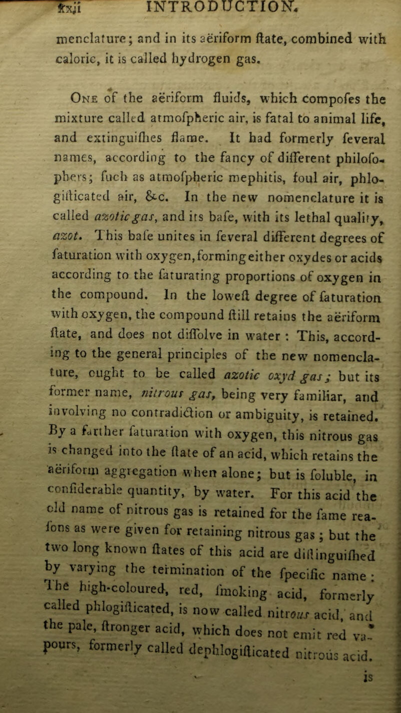 menclafure; and in its aeriform ftate, combined with caloric, it is called hydrogen gas. One of the aeriform fluids, which compofes the mixture called atmofpheric air, is fatal to animal life, and exiinguifiies flame. It had formerly feveral names, according to the fancy of different philofo- pbers; fuch as atmofpheric mephitis, foul air, phlo- gidicated air, 6cc. In the new nomenclature it is called azotic gas, and its bafe, with its lethal qualify, azot. This bafe unites in feveral different degrees of faturation with oxygen,formingeither oxydes or acids according to the faturating proportions of oxygen in the compound. In the lowed degree of faturation with oxygen, the compound ftill retains the aeriform ftate, and does not diffolve in w’ater : This, accord- ing to the general principles of the new nomencla- ture, ought to be called azotic oxyd gas; but its former name, nitrous gas^ being very familiar, and involving no contradidion or ambiguity, is retained. By a farther faturation with oxygen, this nitrous gas is changed into the ftate of an acid, which retains the aeriform aggregation when alone; but is foluble, in confidcrable quantity, by w’ater. For this acid’the old name of nitrous gas is retained for the fame rea- fons as were given for retaining nitrous gas; but the' two long known dates of this acid are dillinguiflied by varying the termination of the fpecilic name • The high-coloured, red. fmoking acid, formerly called phlogidicated. is now called nitr.i/T acid, and the pale dronger acid, which does not emit red va! pours, formerly called dephlogidicated nitrous acid.