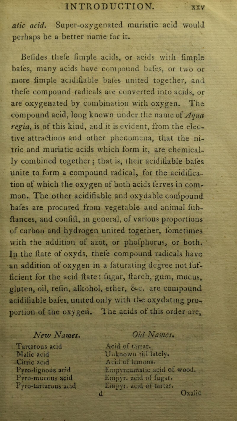 atic acid. Super-oxygenated muriatic acid would perhaps be a better name tor it. Belides thefe timple acids, or acids with timple bafes, many acids have compound bufc^, or two or more fimple aciclifiable bales united together, and thefe compound radicals are converted into acids, or are oxygenated by combination with oxygen. The compound acid, long known under the name oi Aqua regia, is of this kind, and it is evident, from the elec- tive attradions and other phenomena, that the ni- tric and muriatic acids which form it, are chemical- ly combined together; that is, their acidiliable bafes unite to form a compound radical, for the acidifica- tion of which the oxygen of both acids ferves in com- mon. The other acidifiable and oxydable coidpound bafes are procured from vegetable and animal fub- flances, and conlift, in general, of various proportions of carbon and hydrogen united together, fometimes with the addition of azot, or phofphorus, or both. In the Hate of oxyds, thefe compound radicals have an addition of oxygen in a faturating degree not fuf- ficient for the acid Hate: fugar, itarch, gum, mucus, gluten, oil, refin, alkohol, ether. Sec. are compound acidifiable bafes, united only with tlie oxydating pro- portion of the oxygen. The acids of this order are, New Nameu Old Names, Tartarous acid iVlalic acid Citric acid I’yro-lignous acid Pvro-muccus acid Pyro-tarcaroub u».id Acid of tartar. Uiiknovvii ti.l lately. Acid of lemons. Empyreumatic acid of wood. Kmpyr. acid of fugir. Empvi. aad of tartar, d Oxalic