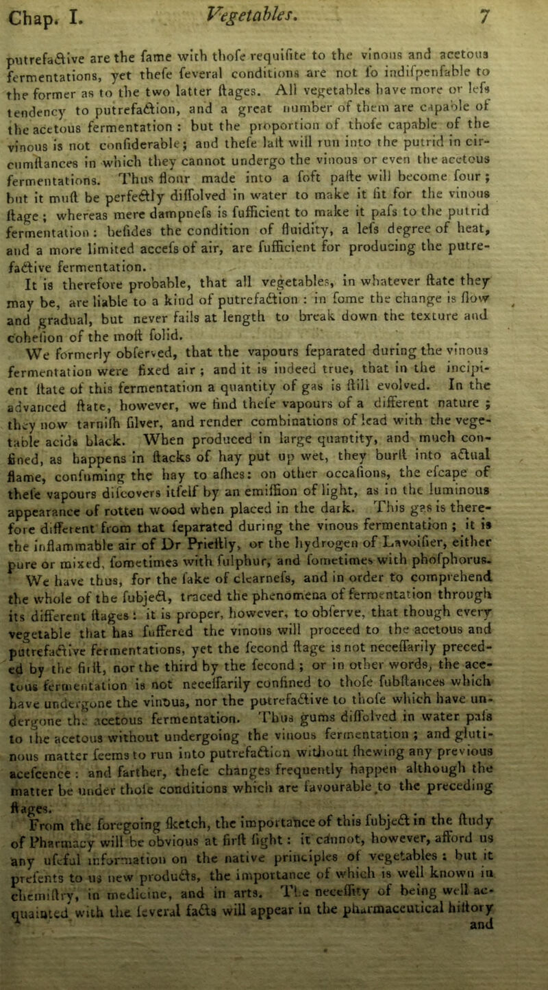 putrefaSive are the fame with thofe requifite to the vinous and acetous fermentations, yet thefe feveral conditions are not fo indifpenfable to the former as to the two latter ftages. All vegetables have more or left tendency to putrefatlion, and a great number of them are capable of the acetous fermentation: but the proportion of thofc capable of the vinous is not confiderable; and thefe lalt will run into the putrid in cir- cnmilances in which they cannot undergo the vinous or even the acetous fermentations. Thus flour made into a foft parte will become four ; but it mtift be perfeftly diffolved in water to make it fit for the vinous Itage t whereas mere dampnefs is fufficient to make it pafs to the putrid fermentation : befides the condition of fluidity, a lefs degree of heat, and a more limited accefsof air, are fufficient for producing the putre- factive fermentation. It is therefore probable, that all vegetables, in whatever ftatc they may be, are liable to a kind of putrefadfion : in feme the change is flow and gradual, but never fails at length to break down the texture and cohefion of the molt folid. We formerly obferved, that the vapours feparated during the vinous fermentation were fixed air ; and it is indeed true, that in the ineijn- ent Itaie of this fermentation a quantity of gas is ftill evolved. In the advanced ftatc, however, we find thefe vapours of a different nature ; they now tarnilh filver, and render combinations of lead with the vege- table acids black. When produced in large quantity, and much con- fined, as happens in Hacks of hay put up wet, they burlt into aaual flame, confuming the hay to afhes; on other occafioiis, the efcape of thefe vapours difcovers itfelf by an emiffion of light, as in the luminous appearance of rotten wood when placed in the dark. fhis g?s is there- fore diffetent from that feparated during the vinous fermentation ; it i# the inflammable air of Dr Pricftly, or the hydrogen of Lnvoifier, either pure or mixed, fometimes with fulphur, and fometimes with phofphorus. We have thus, for the fake of ckarnefs, and in order to comprehend the whole of the fubjed, traced the phenomena of fermentation through its different ftages : it is proper, however, to obferve, that though every vegetable that has fuffered the vinous will proceed to the acetous and putrefactive fermentations, yet the fecond ftage is not neceffarily preced- ed by the fiift, nor the third by the fecond ; or in other words, the ace- tous fermentation is not neceffarily confined to thofe fubllances which have undergone the vintius, nor the putrefaClive to thofe which have un- dergone th. acetous fermentation. Thus gums diffolved in water pafs to the acetous without undergoing the vinous fermentation; and gluti- nous matter feeras to run into putrefadion witjiout Ihcwing any previous acefcence ; and farther, thefe changes frequently happen although the matter be under thole conditions which are favourable,to the preceding ftages. From the foregoing flcctch, the importance of this fubjedtn the ftudy of Pharmacy will be obvious at firft light: it caiinot, however, afford us any ufirful infornialtou on the native principles of vegetables : but it prclcnts to us new produds, the importance of which is well known iii chcmirtry, in medicine, and in arts. Tie neceffity of being well ac- quaiaied with the levcral fads will appear in the phurmaceuiical hiftory