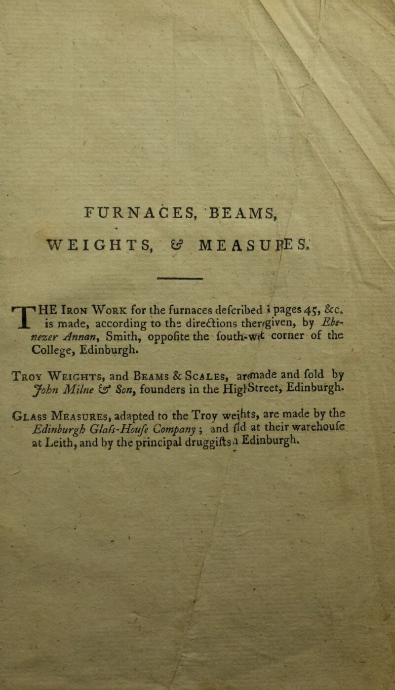 FURNACES, BEAMS, WEIGHTS, ^ MEASUBES; The Iron Work for the furnaces defcribed ipages45, &c. is made, according to the dire£Hons therfgiven, by Ebe^ nezer Annan^ Smith, oppofite the fouth*Wft corner of the College, Edinburgh. Troy Weights, and Beams & Scales, arcade and fold by Johti Milne Son^ founders in the HiglStreet, Edinburgh. Glass Measures, adapted to the Troy wejhts, are made by the ' Edinburgh GlaCs-Houfe Company ; and fid at their warehoufc at Leith, and by the principal druggiftsa Edinburgh.