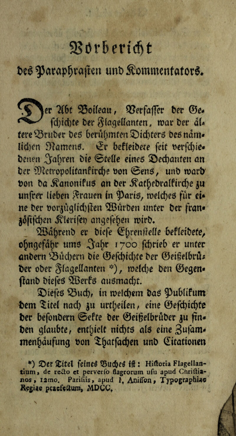 9Jör5erid)t t»c6 unt>:^ommcntatoi:§. -.^^er llht 95oUc<Ju, QSfrfajfcr feer ®e« fd}icl)tc feer 3(fl<?ellanten, war feer dU fcre^rufeer fees feerrif^mfen5;)id)terg bcßndm* lici}en Slamenö. «Sr bcfleifecee fett ocrfi^ic* feeuen ^o^ren feie @eeflc eines 3)ed)anfen on feer lÖ^ctropolifanfircbe öon @enS, unfe worfe feon fea ^ononifuS on feer ^of^ebratfirc^c jn unfrer lieben ^^roucn in ^oris, welches für ei* ne feer Porjii9lici)|len ®ör&en unter feer fron» jdfifd)en ^lerifep ongcfe^en wirb. SBd^renb et feicfc ®l;rendeüc befieifeete, o^ngefd^r umS 5<i^r 1700 fcferieb er unter önfecrn Südjern bie ®efd)id)te feer ©eißelbrü« feer ober ^logcKonten ’•'), tocld)C feen ©egen* f^onb feiefeS 3Öerfs oiiSmocbt. 5DiefeS 53ucb> in welchem feaS 95ub(ifum feem “^itei nod) ju urt^eiicn, eine ©efcpicbtc feer befonbern 0eftc feer ©eigelbrubcr ju ftn« feen glaubte, entl^ielt nichts als cineSufam* men^dufung t>on ^^atfacben unfe ditotionen *) ©er Jitel feinet QSucöeÄ fü: Hiftoria Fiageiian- tlum« de re^o ct perverfo flagrorum ufu apud Chriftia- nos, lamo. Parifiis, apud I, Aoiffoni Typographuc