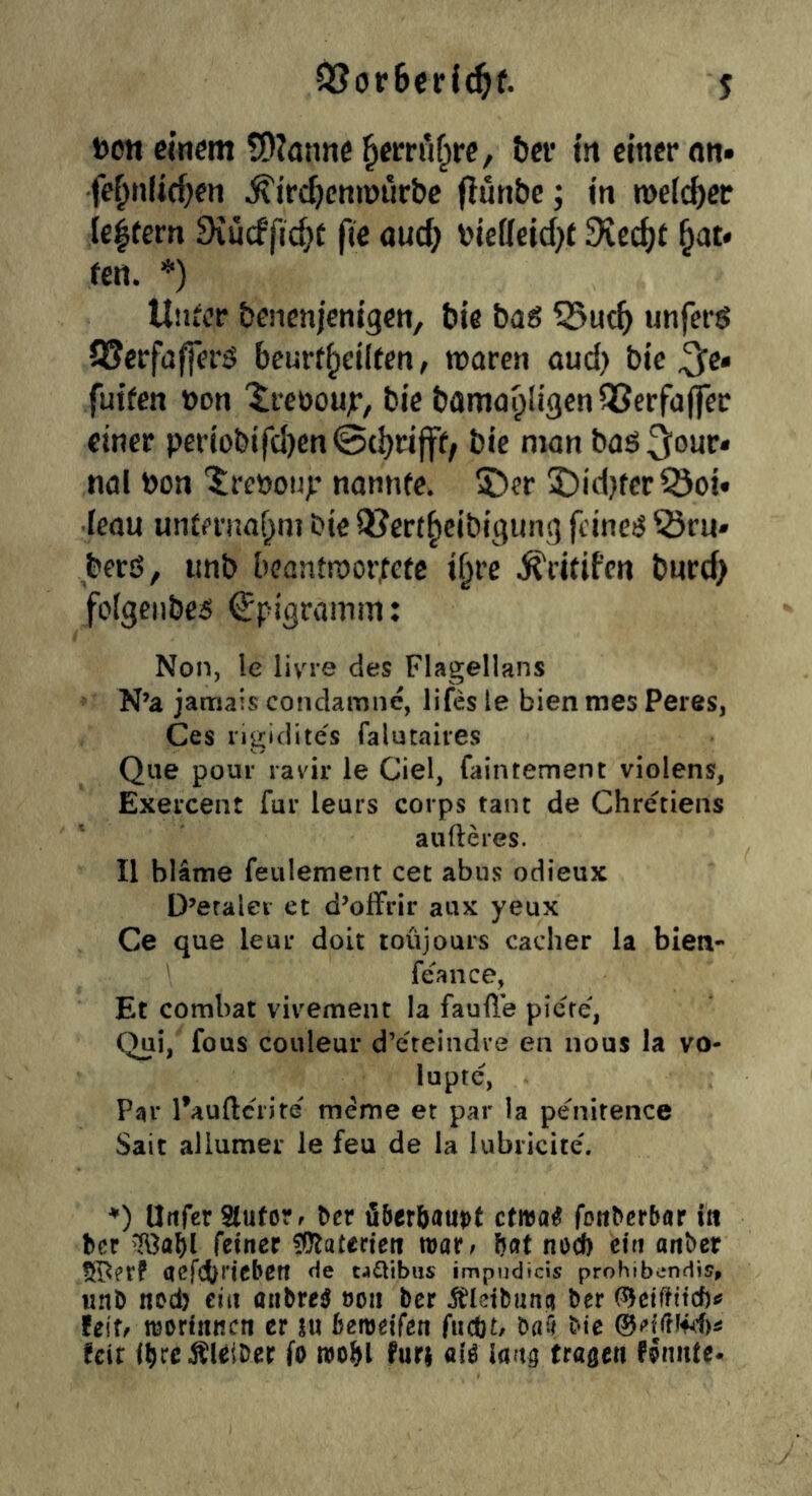»cn einem tOionne ^ecrnf^rc, tter in einer nn» fe^n(icf)en ^irc^cnmiirbe (lunbc; in roelc^er ie|fern Diudftd}t fte au(^ \>ie[Ieid)t 9vc(^t ^at» fen. *) Uiiicr benenjenigen, bie bag 55ut5 unjerg QJerfafferg beurf^eiltcn, tnaren oud) bic ^c« fuifen »on 'ireoou;’, bie bamayügcnQScrfalfer einer periobifcl)en@(^rifff; bie man baö^our* nal bon 'l;reöou>’ nannfe. 5)er 2)id}fcrSoi« •ieau unteruaf^ni bie Q?ert^cibigiing feineg 55ru» berß, iinb beantwortete i^re ifritifen bnrd> folgenbeg Epigramm: Non, le livi-e des Flagellans N’a jamais condamne, lifes le bien mes Peres, Ces rigidites falutaires Que pour ravii* le Ciel, faintement violens, Exercent für leurs corps tant de Chretiens au fte res. II bläme feulement cet abus odieux D’eralei et d’ofFrir aux yeux Ce que leur doit toüjours cacher la bien- feance, Et combat viv^ement la faufte piere, Ql^i, fo'is Couleur d’eteindre en nous la vo- lupte, Par l’auftcrire meme et par la penitence Sait allumer le feu de la lubricite'. ♦) anfer Slufore Der fiberöauot etwa# fottDerbar i« Der feiner flRaterien mar^ bat noef) ein anber 5[I^etP aefcOtiebett He ca^ibus impudteis prohibendis» unD nod) ein anbre# öoii ber i^leibuna ber (^etftttcbtf U\Xf worfitttcn er ixx hemi(en fuebt/ baü bie feit i^rcÄUiber fo furi al# laa^ Uaßtn PJniite*