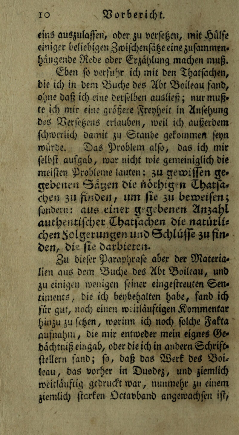 eins öuSjuföf^en, ober ju tocrfc^eu, mit ^ulfe einiger Defiebigen eine jufammen. ^dngeabe £Hcbe ober (Jr^diplung machen mu§. (£ben fo oerfu^^r id) mit ben ^^atfcid)en, bie id) in bem '^5ud)e beö %bt ^odeau fanb, o'^ne bafi td) eine beifflben auäiie^; nurmu^» fc id) mir eine größere i^re^^eit in 2(n)e^uiig beö iSerfe^cjig erlauben, »oeil id) ßu^erbetn fd)n>erlid) Damit jti 0tanbc gefoinmen fe^ti »iirbe. '©ßg problem aifo, bas icb mit felbf! aufgab, roar tiid)t wie gemeiniglich Die meifien 'j3rob[eme laufen: 31* geia>if|en ge» gebeitra Qd^en bie ftoc^igett cl)en 3U finöef)^ um fte 54 bea>eifett; fonbern: öus elfter gegebeuert 2ttt5a^l uut^entijci;er Cbötfat^en bte rtatwrlts chert h'olgetungen unö 0d)lu|fe 34 fin* bert/ bie fte barbietcrt. 3« biefer 53arapbrafe aber bet SDIoteria* lien aus Dem 53ud)e bes 2ibt i^oileau, unö 3U einigen joenigen feiner cingc|treutcn ©cn» timenfS, bie id) bepbehalten l^abef fanb ich für gut, itod) einen roeitlduftigen ^ommenfoc bin^u 5u fc^en, rooriim id) nod) folche ßufnabm, bie mir entmeber mein eignes @c» l)dd)fnip eingab, ober Diet’d) in anbern ©d)rifc» (leflern fanb; fo, bo^ baS iJBerf beS Ö3oü (eau, baS border in SJuebej, unb ziemlich rceitlduftig gcbru(ff mar, nunmehr 311 einem jiemlid) jiarfen Octabbanb ßngen)ad)fen i)i;