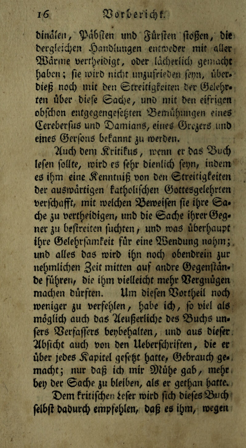 ftimKett, ^a6Ren un& dürften jl6§cn/ bit bergleidycn ^anblungcn entnjeber mit aüsr ®cirme bfrfl^fiöiqt, ober Idd)er(id) genuicljt f^abcn; fie loirb niri)t un^ufrieben fepn, über» bie^ nod) mif ben Streitigfeiten ber @e!e^r» ten über biefe ©od)e, unD mit ben eifrigen obfd)cn entgegenqefe^ten ^-Bemübnngen eineö Sereberfuß unb 5)amionß, eineß ©rc^erß unb eineß ©erfonß begannt ju merbein 2fud) bem ^ritifnß, ivcnn er baß lefen foütc, mirb eß fe^r bicnlicft fci)n, inbem eß i^m eine ^enntni§ oon ben ©treitigfcitcn ber oußmdrfigen fad;olifd)en ©ottcßgele^rfen berfd)(ifft, mif meicben Söcmeifen fie il;rc ©a» cbe ju nertbeibigen, unb bie ©acbe if)rcr@eg» ner bejircitcn fud)ten f unb maß übcrf^aupt j^rc ©efe^rjdmfeit für eine 5Qenbung nogm;, unb aöeß baß roirb i^n nod) obenbrein jur ne§m(ic()cn 3ed mitten auf anbre ©cgenjHn» bc fuhren, bie i§m nielleicbt me^r QSerguügen mad)en burftcn. Um biefcn ÖSortfpeil noc^ weniger ju »erfeiplen, f;abe id) / fo »iei aiß indgiid) aud) baß 2fcugerlid)e beß ^ud)ß un» fcrß 33erfafferß bci)bc^a(fen, unb ouß biefer. 5(bfid)f aud) bon ben Ucberfcbriftcn, bie ec über jebeß Kapitel gcfe|f ^atfe^ ©cbrauct) ge». mac^t; nur ba^ id) mir SDiü^egab/ me^t. bei) ber ©atbe ju bleiben, aiß er get^an “Dem fritifcben iefer luirb ftd) biefcß^cb felbf) baburc^ empfehlen, baf eß i^m, wegen