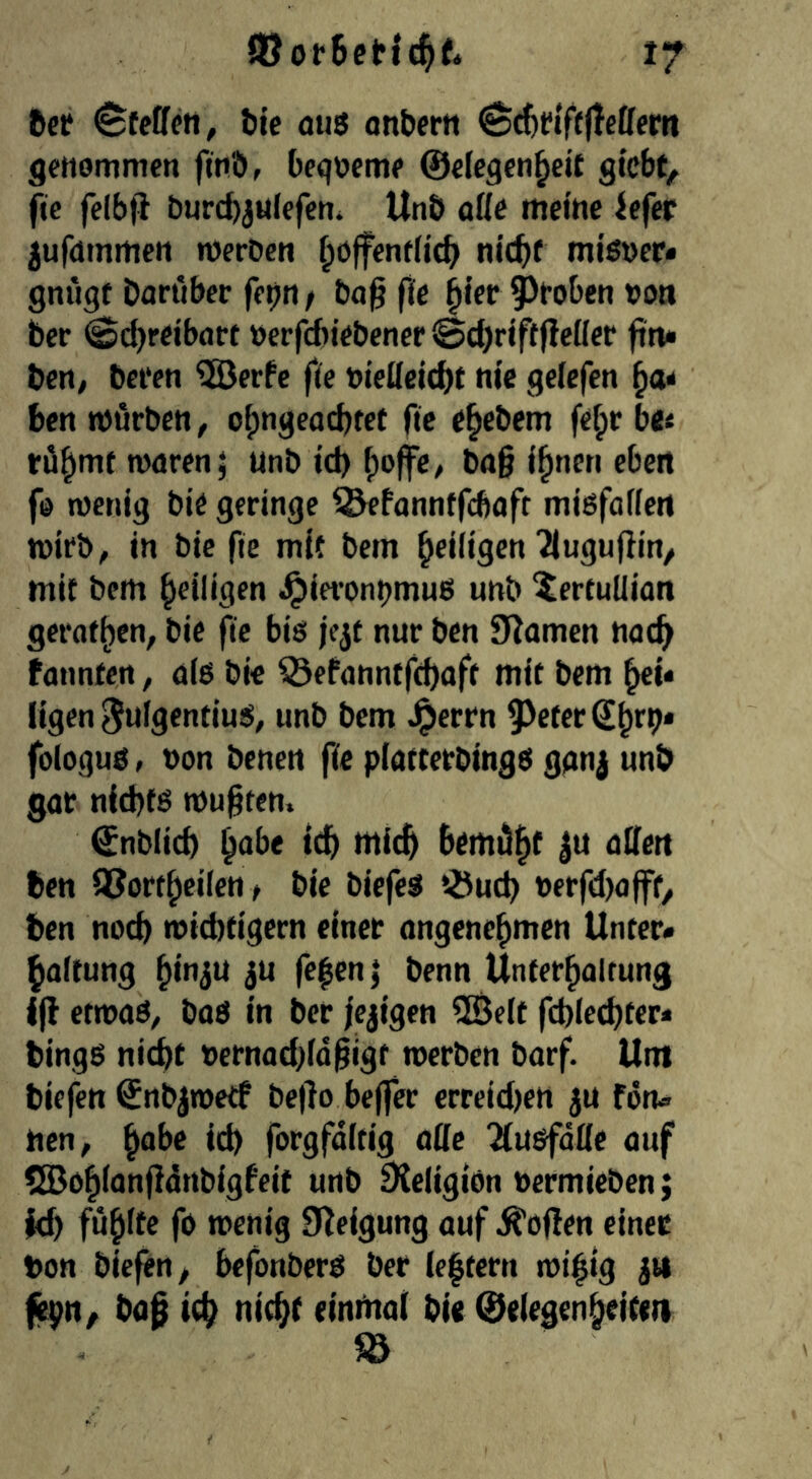 ftcf Steffen, bie aus anbern ^^tiftftettem genommen fmö, Oeqoeme ©efegen^eit giebt^ fte felbfi &urcb3Ufefen» UnÖ ööe meine iefer jufnrnmen nJerOen ^offentlicb nicht mißner« gnugf Daröber fepn / ba^ fte ^ier Stoben »on ber (Sci)reibarc »erfebiebener @d)riftjleiler fitu ben/ beten ^erPe fte bieüeicht nie geiefen benmörben, o|)ngeacbtet fte e^ebem fe^rbe« röb'wt mären; unb id) ba§ i^nen eben fo menig bie geringe ^fannffebaft mißfaiien mirb^ in bie fte mif bem ^rdisen'Jlugufiin/ mif bem heiligen ^ia’onbmuß unb ^ertuüian gerochen, bie fte biß jejt nur ben JRomen nach tonnCcrt, aiß bie ^efonntfchafc mit bem hei* ligen 3ufgentiuß, unb bem Jperrn ^^eferShtb* foioguß, non benen fte piatterbingß ggn| unb gar nichfß mu§ten. ©nblich h^be tch mich bemüht 3u aUen ben OJortheileu t bie biefeß töueh nerfd)offf, ben noch midttigern einer angenehmen Unter« haftung hi>t3U ju fe|en| benn Unterhaltung iff etmaß, baß in ber fcjigen SBelt fchlechter* bingß nicht nernad)fd^igr merben barf. Um biefen ©nbjmeCf beffo beffer erreid)en ju fön« nen, h^be id) forgfditig aüe Tlü&fdlle auf eSBohionfidnbigfeif unb SXeligiön nermieben j id) fühlte fo menig 9?eigung auf hoffen einer ton biefen, befonberß ber ie|tern mifig 311 (epn, ba0 ich nicht einmai bie ©elegenheitett