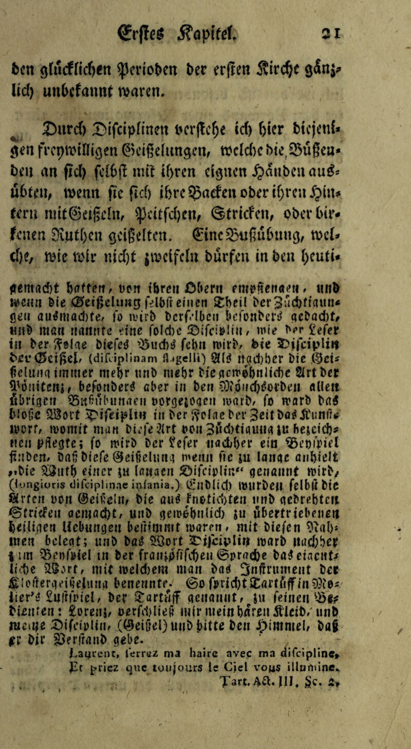 31 (JrffcS ^opifel ben 9ru(ffi(^«n ^ertoben ber erpen Äirc^e Ud) unbcfnnnt waren. 25nrd) 55ifciplinen nerjlc^e id) ^ier btejenf« gen frcpwlDigen Geißelungen, tt)cld)e bjc,95ußea* ben an fid) fcibjl mil t^ren eignen Rauben aug» übten, wenn fie fid) ibre i^aefen ober if)reu .^in» fern mitGeißchi, ipeitfd)en, ©triefen, ober bir« feuen 3iittf)en geigelten. GineSBußübung, wef» tf)e, wie roir nid)t iweifcln bürfen in beu (>euti» fttmaM bflfteit, tien tbrcii Ofterii emrSetiaeti. iinb wcHii Öle <0>et(5clii«g felbft einen Stbeil berSilcbftaun« öeti au^mad)tee fo ivirb bcrf.’Ibcn kMcnbcriJ ae^öcl)^ H0 man nnittife tine foicbc rölfci>!ln/ wie ^e^ ^efer in ber Sölae blefciJ febn tvirbe feie 5)i|ciplii| feec0cißcle (difcipllnam fl-tgelli) 2(li? !t(?d)l)er ble ficluna Immer mehr unb mebr bicpctr^bnlute SIrtber ^^oiiltcnh befonber^ cber In ben 9)?;0(icf)^orbt’ii «licit fibrigen ^iieubutMcn öprge{ogeii marb/ fo warb ba^ blotic Woxt In ber ?fclaeber3eltbaöii'iinrr^ worf/ womit man bL’fe :?lrt i?on3ucl)tlflu««iii beiciebs* neu pflegte; fo wirb ber ^efer iiactbrr eia ^coipict ftnbcne bafjblefe ©elfielung wenn fic ju lange anblelt vble 5Öutb einer ;u laiiacn genannt wirb/ (longioris Oifciphnac inlania.) C^rnbltcf) WUrbCM fcibllbic arten non ©el^’dm Mß au^ fnotici)ten nnb gebrcbtcit ©triefen acmad)t/ unb geioebnlld) iu ubertricbcneit belllgen Uebungen beinmmt mären# mit bicfen 9ial)s men belegt; iinb ba^ 3.öort 2DiJ“dplti| marb iiucbber I im ^enfHel m ber fraiupfifcben ©prnebe baiJclacnt^ ll^1)c SLSvUt# mit meld)em man baei 3nßimment ber Sloflßrgelüejiina benennte- 6o fmd)tXai:t6ffind?ie^ iier'^ £iiff|plcl# ber Sartwjf genanntf ju feinen bUnren: £orenj# oerfd)Ile(j mir mein baren ^Iclb/unb mciiije :ölfctplin# (@eißel)uiibbitte ben ipimmelf baf jtr bir SJerfranb gebe. Lanrenc, lerraz ma hairc avec ma difclpllnc» pt pricz qiic toujours le CieLvou$ illumine., Tart.Aa.ni. gc.