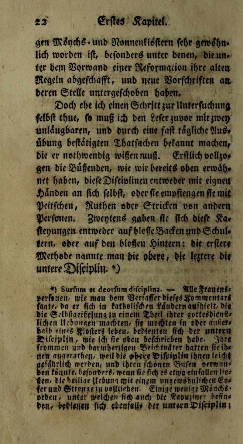 £2' ^rffes StapiteU gw 50iiJn^g»unb 9JonttcitfIe|tffn fefir lid) worben if!, befonbcrd unter benen, bieun« ter bem SSorwnnb einer 9?<formgtiott Ibre alten Siegeln abgefcbajft, unb neue iöorfc^rlften an. beren ©tcKe untergefcboben baben, 25od) ebe id) einen @d)rfttjurUnferfud)nng felbft tbue, f» mug id) ben 2efer jubor mttjwen unleugbaren, unb burd) eine faft tägliche jlud» Übung begütigten Xbaffad)en befannt macbenf bie er notbwenblg wigenmug. €rglid) öo0jo» gen bie^ugenben, wie wirbereit^ oben erwdb» net buben, biefeSifeiolinencntwebe'r mit eignen 4£i(5nben an gd) felbg, ebcrgeempgengengemit ^Jeitfcben, fXutben ober ©triefen non anbern 5perfotten, gwepfen^ gaben ge gd) biefe Äa« gepunge» entweber auf blcgc SSaefen unb ©ebuU lern, ober auf ben biogen ^intern: bie ergere «Ketbobe nannte man bie pbepe, bie lejtere bie untere *) *) Surfiim et deorfiirn dtfciplina. IKQC'JraucnÄ^ »etftttenr mfe man bem SJcrtaflTerbiefa^iJommentflr« fagffr er fid) tn ?^n^ernflttfbieI^ Dfa @dbilaetiejunajw einem ijbeti ihrer gottc^hienft^ ltd)cii Urbnngen maefttene fi> mc(!{)ten in ober fcrtib (ebeiir bebieiiteri fid) ber iJtirft;»t J^ifciplin, miß ii) fie oben befdbriebett habe, jbre frommen nnb barmhersigeii ^^eirhtfdffr haften fifths ttfk fltfaerathfH' mrilbie ^if?:iplin ihnon letc!)| fl^fahrlief) merbenr nnb ihren fitoncn ^nfßii orrrnnn« beri fßiuifße bßfonbßr^, menu fie fict) etwa eitifaUeti Ire^ fen^ feif heiliiullcbum mit einfm iingem»hnltd)cn^r)^ fertinb®trp»tgejM ooJIjiehrn- €intgc meittge^otid)^* erben r «ntgr and) Wc ^aoujinet* befind NhifHW M «tenfa«!? ber