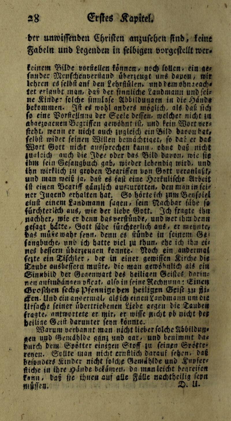 fcfr tMiwijf«nbett «njufeO«« fftib, feine gabeln unb ^egenben in felbigen borgcflett wer» feinem »orjtellcB fonneit, nc(J) foUcn. ein de« fiulöer ^tcIlfcJ)c^^tJer}?atl^ ubgrueugit unö DäpimI/ wir Icbren felbflanf ^ell £ef)rfl[Mlen» iinbtemobnvieacf)# tet eriflMbt man/ l>aö ber finnlidbe i^anbnianii unb fei? ne Ätiibie^* feiefte finnlöfe S(bbtlDuaaeft tu bic/pdnbd befommen. 51! e4 mol)! anber^ moflitd). <\H Daß flcf) fo eine ^orlfeünnu Der @ce(e Dcifenf me(ct)cr nidjt nt «baejovtCKeir^w^riffcn (^emöhnttü/ u«D fein ^©ortoer? fiehtf wetiit er nicDt aiid) uvateid) eiit^ilD baccubaf» felbß itJtDer feinen iötdeji bemdittqet/ fo Daß er Da« Söort ©Dtt niebt aiiefprccftc» . ebne Daß nicht |U«lcid) auef) Die 5bee ober Da^ ^tlD Daiiori/ mte fie ihm fein ©efangbueb gab# mieber kbenbiq tvirb, unb ihn mirhtch Jn qroben ®eartffeit uon ©oft ueraiilaßff unb man nseiß ja, baß faß eine ^)crfultfd;e Sirbeit iß einen ?>cartff (idnjltd) au^mrotten, bcii man in fei^-* «er 5tkcnb erbalten bat. @o bdrteirb inm^eDfpiel ciuft einem fanbmann faaeiw fein Slacbbar fdbe fa fnrebterW) au^/ wie Der liebe @otf. 5* ihn fiac()bcr/ wie er benn Da^uerßunDe/ unb wer ibm benn aefaqt bitte/ 0ott fdbe fur^terlicft ou^/ er meontc# la^ mußemabr fenit/ benn c£i ßunbe in feinem ©e- fanqbud)e/ itnb id) batte bicl ju fbun# ebc id) ibn ch beflfern übericuaen tennte- S^oeb ^in.anbcrmal feite ein Zif&Aer , ber in einer qewiffen Sirdre bie Saube oit^bcffeni mußte/ Die man aempbniid) ali ein ©innbilb Der ©eaenwart bei betUa^n ©eißc^ Darin? «en anftubdnaen üffeaf, alfo in feine Slecbnnna: <i:i«ei$ <Bi*cfd)en fed)# Pfennige l>et!igen (Beift in fih ifen. Unb ein am^ermal, aU td) einen ^anbniann um Cic Urfatjbe feiner übertriebenen £iebc aejien Die iüubc« fragte^ nntwotteU er nth, er wiffc nid)t |>b nidjt pe$ ieiiige ©eiif Darunter fenn fonntc. ^arum oerbannt man uiebt lieber folebeSibbilbun' fien u,nb ©emdblDe adni unb aar/ unb benimmt Da? t)iird) Dem @Dötter einigen @tpff |u feinen 0rctte* renen. (Sclitc man nid)t crnßltd) Darauf feben» Dag Ifefenber^ Ätnöcr nicht fold;^ ©erudbibtJ unb ßiebe in ihre j^ifnbe befdmen, Da manlcicbt benreife« fanit / Dag ffc ibncfi cuf aüc gatte naAtbcdig feptt mj^iTen. S. U.