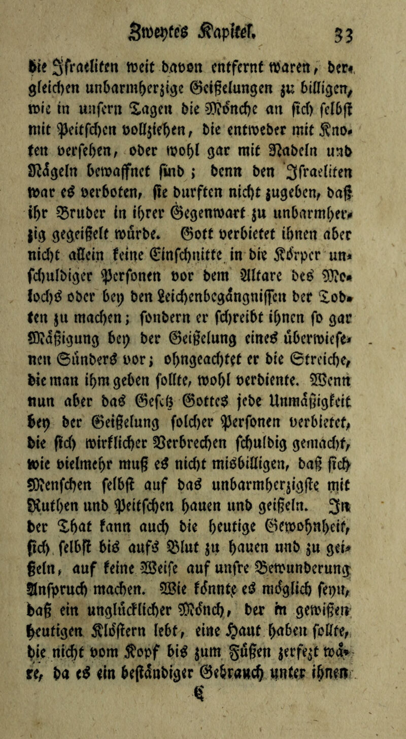 We ^ifroeliten tccit baüon entfernt waren, bec«, gfeic()en unbarm^erjige ©eifefungen ju billigen, wie in unfern Sagen bie 3)?i^nc()e an fiel) fcibff mit ^peitrd[)Crt öoOjte^en, bie entroeber mit ^no< ten öerfeben, ober wo^l gar mit S^abeln unb IR^geln bewaffnet finb { benn ben 3frae(ifen War eö oerboten, fie burften nieftt jugeben, baf t^r ®rubcr ln lf)rer Gegenwart ju unbarmf^eiv jig gegeißelt würbe* ©ott oerbietet ibnen aber nicl)t aOein feine ©infd)nifte in bie ÄbVper un» fcl)ulbiger sjJerfonen oor bem älltarc beö 5)?c« Iocl)ö ober bei; ben 2elcf)enbegdngni|fen ber Sob* ten ju macl)en; fonbern er fcf)reibt it)nen fo gar fDidßigung bei; ber ©eißelung eine^ uberwiefe» nen ©itnberg oor j of;ngeac()tft er bie Strcidie, bie man if)m geben follte, wo^l oerbiente. Sffienn nun aber ba^ ©efeij ©otte$ jebe Unmdßigfeit bei) ber ©etgelung folcf)er ^erfonen oerbietet, bie (Id) wirflidfer 23erbrecf)en fcbulbig geiiiad)f, wie oielmebr mii§ ed nid)t mißbilligen, bag fic^ SOienfcben felbf! auf baß unbarmberjigfle mit SÄutben unb ^eitfeben b<Juen unb geigeln. 3« ber Sbnt fann am^ bie heutige ©ewobnl)eif, 0d) felbff biß aufß ißlut ju b<iwtn unb ju gei» geln, auf feineJüöeife auf unfre 35ewunberung Snfprud) machen. SBie fdnnt,e eß radglicb fet)U, bag ein unglucflidier üOJdni^, ber in gewißen- beufigen Äldflern lebt, eine .^aut buben feilte, bie ni(^t 00m ^^opf biß jum gögen jerfe^t wd* re, ba eß ein begdnbiger ©ebranch »«ü« ibnett