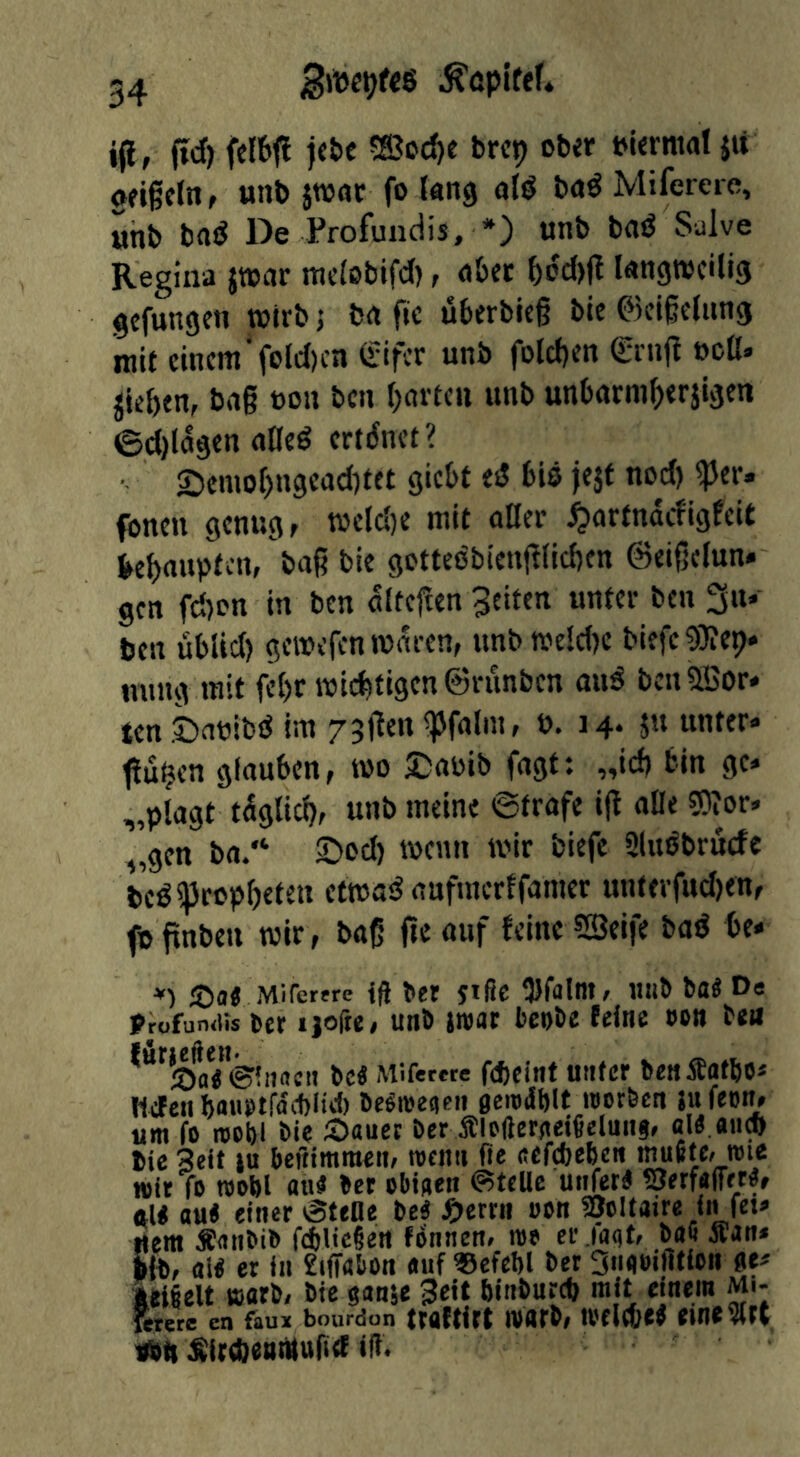 .^öplfef4 i(i , fid) felbfl )«{>e ^ffioc^e brcp cbit t)l<rntal ju gfigcln, unt) jwur fo tang al^ böö Mifereie, unb ba^ De Profundis, *) unb bflö Salve Regina jwar mc(oblfd), ober boc{)|t langweilig gefangen wirb j bn fie uberblc§ bie ©elßelung niU einem'folcl)en Sifer unb folcl)en drnijl »oll» Rieben, bag non ben l)av(en unb unbttrm{>erjigen 0cl)lagen ailed ertdnet? £)emo[)ngead)tet giebt ed bis je$t nod) ^er. fbnen genug, weld)e mit oOei’ ^artnaefigfeit kbaupten, bag bie gottcdbienglicben ©eigelun. gen fd)on in ben alteften 3citen unter ben 3«» ben ublid) gewefen waren, Hnbwe!d)C biefeSKep* nung mit fel)r wichtigen ©riinben and beniffior* ten ©abibd tin 73gen ^Pfalm, b. 14. ju unter» ttu^en glauben, wo 5:)abib fagt: „id) bin ge* „plagt tüglicb, unb meine ©träfe ig olle 50?or, „gen ba/‘ ©od) wenn wir biefe Sludbruefe bedipropbeten efwad aufmerffamer unterfud)en, fo gnben wir, bag fie auf feine iSeife bad be* *) ®<l4 Mirettre id bet jißc iDfalot, tlllb bfl^ profun<iis 6cr ijofte, unb iroat bcobe (eine »on tea ^***'tt)tt< ©ittneii bei Mifertte fcbcint Unter benifflfbo* Hefen baubtfnÄliel) be^meiieii oe'o^blt loorbcn ju feon, urn fo roobl bie 2>ttuet ber flofteraeificluns, bie Seif |u beftimraen, roenti fie eefebeben muRfc» loie wit fo toobl au« bet ebiaen ©telle uiifet« SJerfafTet«, «1« au« einer ©fene be« ^)errn »on 35oltaire in fet* «era Äanbib fcbUeien foiinen» too er iaat/ bo« aton* ■ib, 0I« er in £iffabon «uf ®efel)l bet 3iiooiflticn ae* teigelt toarb, bie sanje 3e«t binburcb rail einem mi- fetete en faun bourdon troftirt ivflrb, toelcb«« etne5(tt «Hl ^irebeaMufief iß.