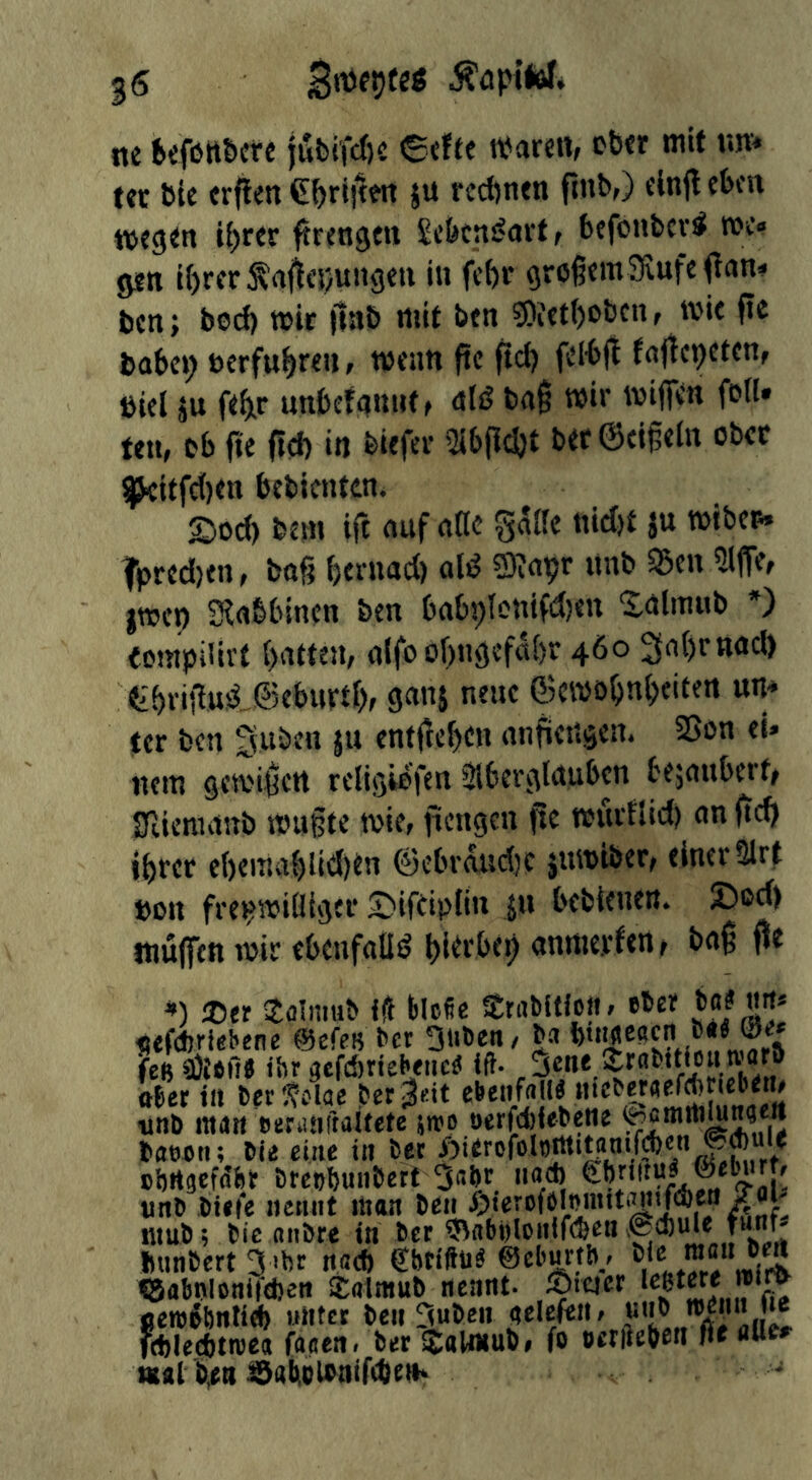 ne fcefött&ere iutiircfie 6efte tParen, eher mit un^ ter Pie crflen €^rlitm ju rechnen finb,) einft eben ttjegett ii)rer ftrengen £cfecni?ai‘t t befonPcv^ roe» gen i()rerta<ici/ungen in fc()r großem SfiufeOan« ben; bod) mir jiub mit ben 9)iet()obcnf wie ftc babep »erfuhren, wenn fie ftd) fel-bjt fnjtcpetcn, biel äu feinr unbcfnnnt, nlä? baß mi»' foil, ten, ob fie ßct) in biefcr 2ib|lcl)t ber©cißein ober gkiffel)en bebientcn, 2)od) bem ift auf aCc ä“ fpred)en, baß bernad) al^ 3)?ayr itnb S5en 2ljTef jTOcp Slabbincn ben bab9lonifd>en 'Jalmub *) (ompiUrf battem a(fo ol)ngefal)r 460 2ial)rttad> tbnßus^J®ebiirtbf ganj neue ©cmöbnl)eifen un* ter ben Suben ju entßeben anßengen. Sßon ei» nem gesi'ißctt religiofen Slberglaubcn bejauberf^ Slieraanb mußte mie, ficngen ße muvflid) an ßcb ihrer e()ema{)ltd)en ©cbr^sdjc jumiber/ einer Slrf »Ott fre»?miüigcr £)ifeip{tn jn bebienen. Dod) tnüffen mir ebenfalli? bi^tbeh anmerfen r baß fie ®er Sflimub iÜ fclcfie Stabificit. eher b«? nrt* «efcbriebene ©efes bcr 3iiben/ ba b'^escn b«« ©e* fee aJtofi« ihr gcfd)rteheiic« ift- ,3«*»* ober in ber ^slae bet ^rit ebenfalls «icberflefAncbem ■unb man eeriiaftaitete jtro öerfdjiebene baecn; bie eine tu bet ohrtgefftfer breohuiibett 3abr iiad) «nb biete nennt man ben iC®k mub; bie fltibre in ber ^abhlonlfe&env@d)ule ?«©- bunbert 3 «br na* Shtiftu« ©cl'urthf <5abtvlonifd)en Sairnub nennt- Ätejer ^ oeroehnli^ unter ben 3uben gelefeit / “'J® imiecbtroea faaen. ber äaUnub# fo oerfteben fit aue. tttal b^tt ISaiiiclbnirdieth
