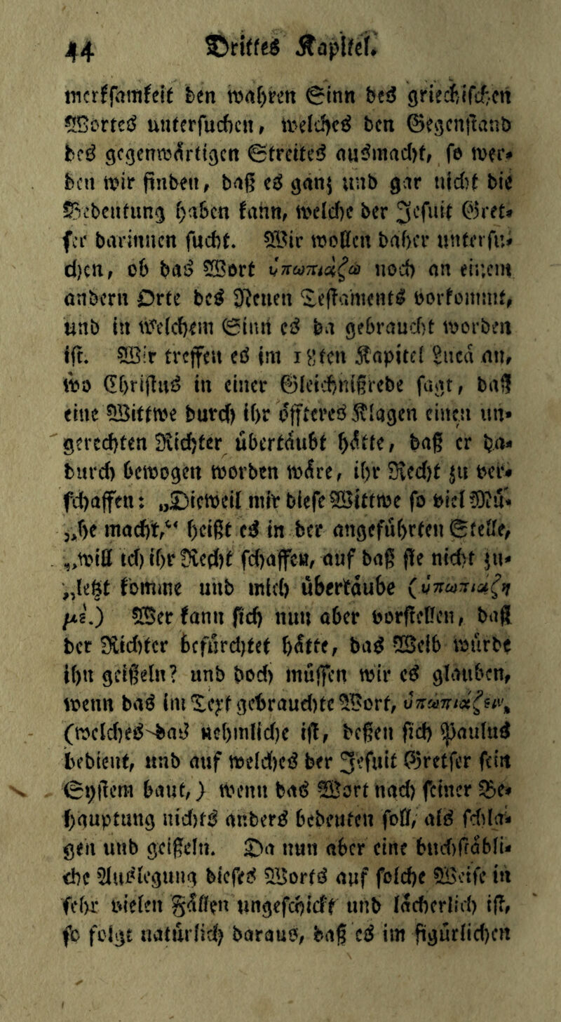 incrJfrtmJeit ten nxifjren (Sinn fees? grtecftlfiiicn *lCi>rt€iJ unterfucbcii» ivclc^c^ ben ©egcnftanb bci^ gcgenrtxSrtigcn ©trcitci? nij<Jinacl)f, fe iver* ben njir finben, bnß eä geinj unb gar ujc()t bie J^v’bcntung {)abcn fahn, tveldje ber fer bavinnen fuebt. 5®ir roottcn baf)cr unfei fui d)cn, ob bas? ®ort Cnuzid^eä nod) on ei;;cnv nnbern Drfe bc^ S'Jeuen 'S,e(?amenf^ borfoinnit, unb in tx^'eicbem 0inrt ba gebrand)t toorben fft. ®ir tveffett eö im iSfcn Äopitei giicd nn, tbo (Ebrijlitsj in einer 6lei'd)n{giebe fügt, brt3 eine ?!Sittwe burd) i()r fixen tin* gercd)ten Slitter ubertdubt b<^tfe, bag er ba“ turd) betoogen toorbtn wdre, i()r 3ved)t ju bcr* fibaffen: „£)iett)eil mir biefeSSittwe fo biel5)in* 5,f)e inad)V‘ beißt ed in ber angeführten Steife, „(riß td) tf)r !Hed)t fd)afett, ouf baß ße nid)t jn* „leSt fomme unb mid) ubertaubc (vnujisn^it />ts.) 5ffierfannßcb nun ober borßeßen, baß bet 3iid)ter bcfurd)tet bdtte, bad vSSeib rourbe t()n geißeln? unb bod) muffen wir cd glauben, wenn bad (luXejrf gcbraud)tc5Bort, o7rw/«ff<i', (wcld)ed^ad Hcl)ml(d)c iß, beßen ßd) fjjaulud bebient, itnb auf weld)cd ber ^efuit P3retfer fein (S^ßera baut, > wenn bad SBort nad) feiner ^e* bauptung nid)td anberd bebeuteu foß, aid fddnii gen unb geißeln. £)a nun aber eine bud)rföbli< che Sludlegung biefed SBorfd auf folche ?SBcife in fe()f rdelen gdßen ungefchieff unb Idcherlirf) iß, fc folgt natur(id) baraud, baß cd im ßgurlid)cn