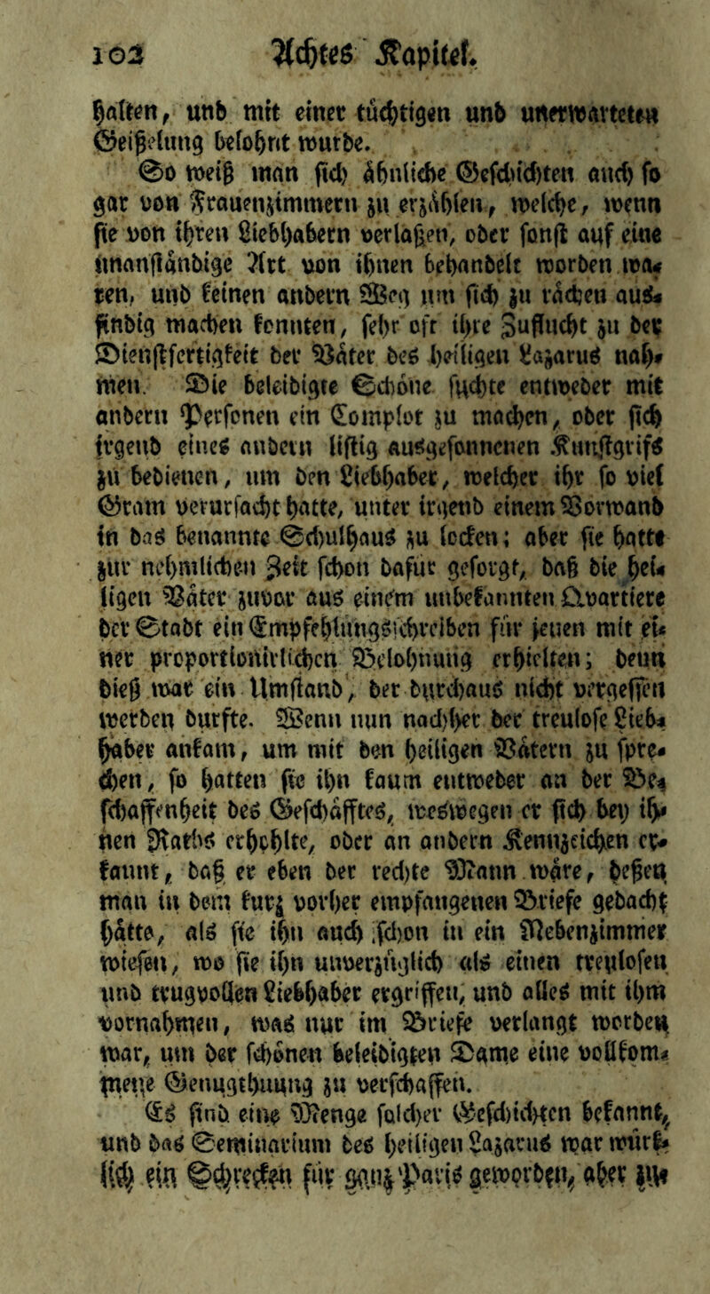 103 ?{c&feß ifapiufv galten, unb mit einet tü4)ti9«n unb unetwavtcten föeißetung belohnt »utbe. @0 n)et§ man (id) ibnitehe ®efdu'd)ten and) fo gar von frauenjimmetn jn erjAbien, melcbcr wenn fte von ibie» Sie&l)abern veriäjjeti, ober fon(i auf ein« imnnflanbige 3(tt von ihnen behanbelt «orben iva« ren, unb feinen anbern ®en »«m ju v^djen au&i finbig wachen fonnten, fel)r oft ij)re Juflitcbt ju be? ®ien(tfertigfeit bet iöater beö heiligen (Jajatud nal)» men. Sie beleibigte ©dione fud^te entiveber mit onbern ^etfonen ein Complot ju mo^en ^ ober (ich frgeiib eine« nnbetn lifiig «usgefonnenen Äntiftgiifd iu bebienen, um bm 2iet)f)abet, welcher ihr fo vief ©ram vcrurfacht hotte, unter irgetib einem Sövwanb in ba« benannte @d)u(hau« ju (cefen; aber fie hatte jUr m’hmliche-i) 3tft fchon bafuc gefolgt, baß bie hti* ligen ®ater jtivoir au« einem utibefcmnten ^vartiere her 0tabt ein (SmpfehltingStchn’iben für jenen mit et« net proportiortivlichen 95elohnung ethifUen; betin bie0 tvat ein Umfianb, bet bnrd)au5 nicht vergelfi’ii metben butfte. Iffienn nun nad)l)ec bet treulofe Sieb« habet anfam, um mit ben heiligen fBatcrn ju fpre« ^en, fo hatten fie ihn faum entiveber an bet SSe« fdjajfenhcit bc« ©efchoffte«, ive«ivegen er ftd> bei) ih* hen tRatbö erhthlte, ober an onbern Äennjetchen er» fount, bog et eben bet ved)tc 'SÄntm wate, heßeö, man in bem futj, vorher empfangenen ©tiefe gcbadit hätte, a(« fie ihn onch ;fd)on in ein fRebenjimmer tviefen, wo fie ihn uuverjügHch «I« einen tteulofen unb ttugpollen Siebhaher ergriffen, unb olle« mit »hm Vornahmen, wa« »mt im ©riefe verlongt motbeij mar, um bet fehonen beleibigten ©«me eine voöfpm« pie»',e ©enugthuung ju verfchaffet». finb eitle i)}cenge foldier ©efd)id)ten befonnt,^ unb b«ö 0eminavium be« heijigt» va»anid tvar ivtir^ fifi flit p!ä'P«t''>aw9tbfn^ «het |m