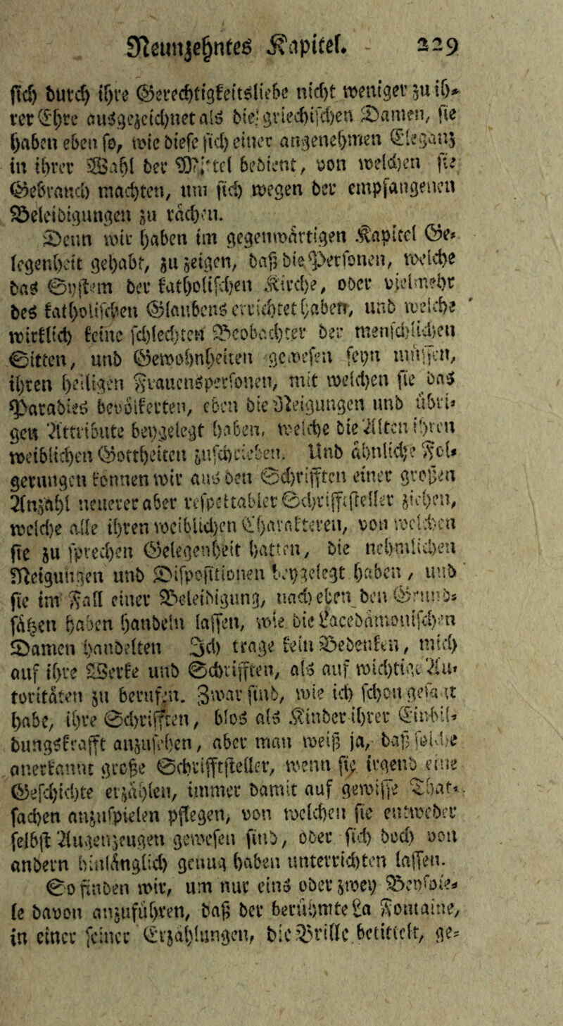 --9 9^eiin|e§nfeS jlcö butc^ t^ve @sv?({)ti9ft’it5lit'6e nicht roentgcf 5u if)» m<£[)rc ouiJgcjcicl)!!« alä bie! 9viecht[c()en Samen, fie haben eben fe, mie btefc fid) einer angenehmen ^leganj in ibrec ®ahl bec ?9?incl bebtent, »on mcld)en fie ©ebvanci) ma'chtfn, nni fiel) megen bet empjangenen Söeleibigungcn ju vachen. Senn nnu haben im gegenmartigen .Kapitel ®e« fegenhett gehabt, sujeigen, baf} bk^perfonen, n\-iche bas @i;ilem bet fatheiifeijen .titche, oöet vjeimeht beS fatholifchen ©lanbcnSertichfethabetr, unb rcelche vtitflich feine fci)lecf)te!i Beobachter ber metiici>!ii)en ©itten, unb ©emohnheiten geiuefen fegn nihijcn, ihren heiligen gtauenSperfonen, mit n)elcl)en fie bns ^arabieö beroifetten, eben bieO^eigungen unb iibi'i« gen Ättribute bewgelcgt haben, neelche bie.ilitcnt!)veu tueiblichcn ©ottheiten jufcheieben. Unb ähnliche ^cl« gerungen fennen mit ans ben @d)rtfftcn einer grejjen Slnjahl neuerer aber tefpC'ltabler©chrijf;rte!fer jichen, tt5eicl)e alle ihren TOciblid)en'i'f)avntteren, von meld)cn (ic 5u fprechen ©elegenheit hatten, bie nchmlicheu fUeigungen unb Sifpofitionen bepgelegt haben, uub fie im Wall einer Beleihigung, und) eben ben ©mni» fü^en haben hanbein laffeu, mie bie IkccbhmoniKhen Samen hnnbelten 3d) trage fein Bebetifeu, mtd) auf ihre SSerfe unb ©chviffteu, als auf tvid)tigc ?iu. foritaten 511 berufen, gsr'ar finb, roie td) fd)on gefa it habe, Ihre @d>r!jften, bloS olS .^inber ihrer (Jinbil. bungSfrajft anjufehen, aber mau iveijj ja, baf> fei i?e onetfannt gre^e ©chtifftfreaer, menu fi; irgenb eine ©erd)td)te ciüin)lcn, immer bamit auf geroihe 'Jhat., fachen anjnfpielen pjfegen, von tvclchcn fit eiuivcber ielb|t Ülngenjengen gemefen finb, ober fhd) bed) von anbern hinlÄnglid) genug haben unterrid)ten laffen- ©0 flnben mir, um nur ein» ober jmei) Benkie» (e bavon anjufithren, bajj ber berühmte £a Womaine, in einer feiner <£vjah!iingcn, bicBriflc bctitielr, ge=