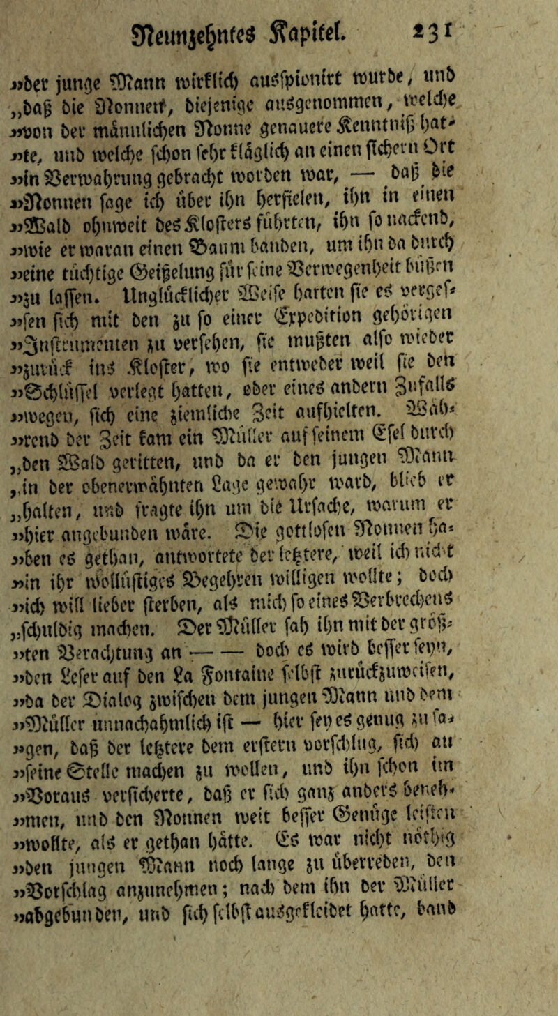 9Icimjc§n(c5 *3i «bet junge ?0?önn wirf lid) ßus?fpiünirt würbe, tinb „ba^ bie SJonnctf, biejentgc ou^gcnotnmen, wela)e «von ber männlichen SHonne genauere ^cnntnijj hat* «te, unb weld)e fchon fe[)c f läglicf) an einen fiebern Ort 3nn Verwahrung gebracht worben war, -— bap bie 3>3)onnen foge ich u&rr ihn herfielen, ihn in einen 3>®alb ohnweit beö^lo(lerö führten, ihn fonaefen^ 3>wie er woran einen ©auni banben, uro ihn ba buveh «eine tüchtige ©eipelung für feine Verwegenheit biiürn 3>äu laffen. llnglücflid)er ®eife hotten fte eü uergeR «fen ftch mit ben ju fo einer €rpcbition gehörigen »3nflruroenten ju »erfehen, fte muhten alfo wiebet jjjuviif iwJ .tiefter, wo fie entweber weil fie ben 3>@d)l«(Tel oerlegt hatten, ober etneö anbetn Sufnllö «wegen, fich eine sietnlidie Seit aufhielten.^ üSah* 3>tcnb ber Seit faro ein 5)tiUler auf (einem (£fel burd) „ben Sffiolb geritten, irob ba er ben jungen ^lonn ,,in ber obenerwähnten Cage gewahr warb, blieb et „halten, irob frogte ihn um bie Urfoche, wnvuro er )>hier angel'unben ware, ©ie gcttlofen SHonnen ho* 3)ben eö gethon, ontwortete ber Ichtere, weil id) nid t »in ihr wollhftigeä Vegehren willigen wollte; bed) «ich will lieber fierben, oB mid)foeroe«Verbccd)end „fchnlbig machen, ©er 'iÖ^uller fal) ihn mit ber grog. »ten Vfrnd;tung an bod) cö wirb befferfegn, 3>bcn Ceferauf ben Ca Fontaine felbfi snrucfiuwcifen, )»ba ber ©talcg jwifd)en bem jungen 5)ionn unb bem 3»)9Jü(lcr nnnodhohntlich ift — hier fen eS genug ^u la, j»gen, boh ber Untere bem erfiern üorfd)lug,_ ftd) au 3>feine0te(Ie mad)en ju wellen, unb ihn (chon im 3»Vorauä uerftd)erte, baß er fid) gonj anbevg beneh« jjmen, unb ben Sllonnen weit betjer ©einige Icifteu j>woflte, old er gethon hatte. war nicht iwthtg »ben jungen TOiann noch lange ju Überreben, ben j>Votfd)log anjunehmen; nad) bem ihn ber füllet »abgebunben, tmb ftch fclbflamSgeflcibet hotte,