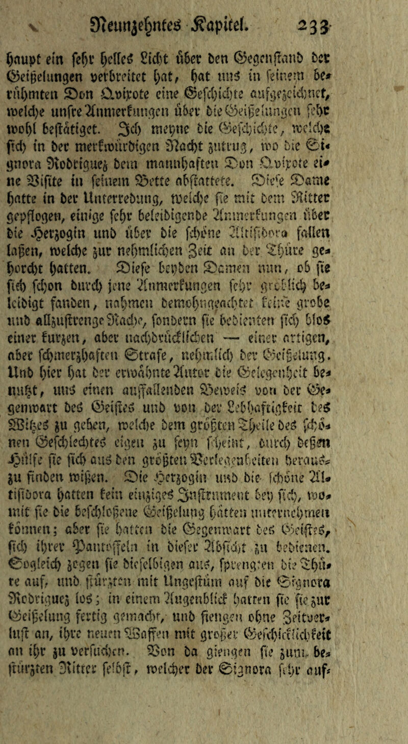 V 9inm3e|nteö Kapitel. 23$- ^nupt ein fe^i’ ^elfcö 2id)t fifeer ben ©eacnjliinb bet ©eiBclungen tefbvfitct [>it, ^at tmä in feinem 6c» i’iif)mten fDon ÖLwitote eine @efc()ic!)te flufgejcid^nef, n)eld)e unfre2fnnierhtngcn u6ev bie®eige!ungcn febc roo^l beflatiget. 3d) me^tie fcie @efd)id)te, n;cld)8 fid) in bec metfnjüvbigcn 3?üd)t jiitiug, mo btc ©t« gnora Stobeiguei bein mnnnf)afteu ©on OM):ote d* ne SJifite in feinem fSette fl6ftnttcfe. Sicie fDome ^rttte in bef Untcrrebiing, tveld)e fle mit bem SHittec gepflogen, einige fe^r beieibigenbe Sfr.inccfungen libet bie ^erjogin unb Ü6cv bie fd)ene SSltifibota fallen la^cn, n>eld)e jur nef)tnlie6cn geit an bei; ‘-Sfjüre ge* ^prd)t Ratten. föicfe bepben S)cmen nun, ob fie fid) fd)on buvd) jene ‘.^fnraerfungen fc^sr grctli^ be» Icibigt fanben, naf^men bemo()tigend}tct feine grobe unb fltlju|lvcngc9i;ad)e, fonbem fie bebienten fid) blöd einer furjen, aber nacbbriidlfdicn — einer artigen, aber ft^mersbaften 0trafe, nefjir.ltd) ber C'jeigeiung. Unb [)ier f)at ber erwähnte Sl’utor tie ©ciegenheit be* n«§t, unä einen aufailenben S^eweiS von ber ©e» genwart beö ©eifteS unb uon ber Sebbaftigfeie teg SBif^eS §u geben, we!d)e bem größten 5:f)t'i!e beö fchb* nen @efcl)Ied)teö eigen ju fcpti fd)eiut, turd) beßen iptüfe fte ficbaiiöten größten ißctlegeaf eiten berauö« JU finbeii wißen. Sic .‘petiogin imb bie- fitone 2fl* tifiöora hatten fein etnjigeö 3ttf^tt)weut bep fid), wo» mit fie bie 6efd)loßene ©etßtiung hatten uuteriicl)meii fönnen; aber fie batten bie ©egenwart teß ©eifftö, fid) ibver Pantoffeln in biefer 3ibfidjt jn bebienen. 0Dg[eicb jegen fie bicfel&igen aiiö, fpvengten bie '2l)ü» re auf, unb ftüv,\tcn mit Üngejbüm auf bie ©ignora JRcbrigucj loö; in einem 2lugenb!tcf batten ftc fiejut ©eißelung fertig gemadif, unb ftengen ohne geitoer* Itijb an, ihre neuen ©offen mit großer ©efebicfiidifett an ihr ju »crftidtcn. SSon ba giengen pe jiim, be* ftürjten Slitter feibjt, weldter ber ©ignora fspr auf*