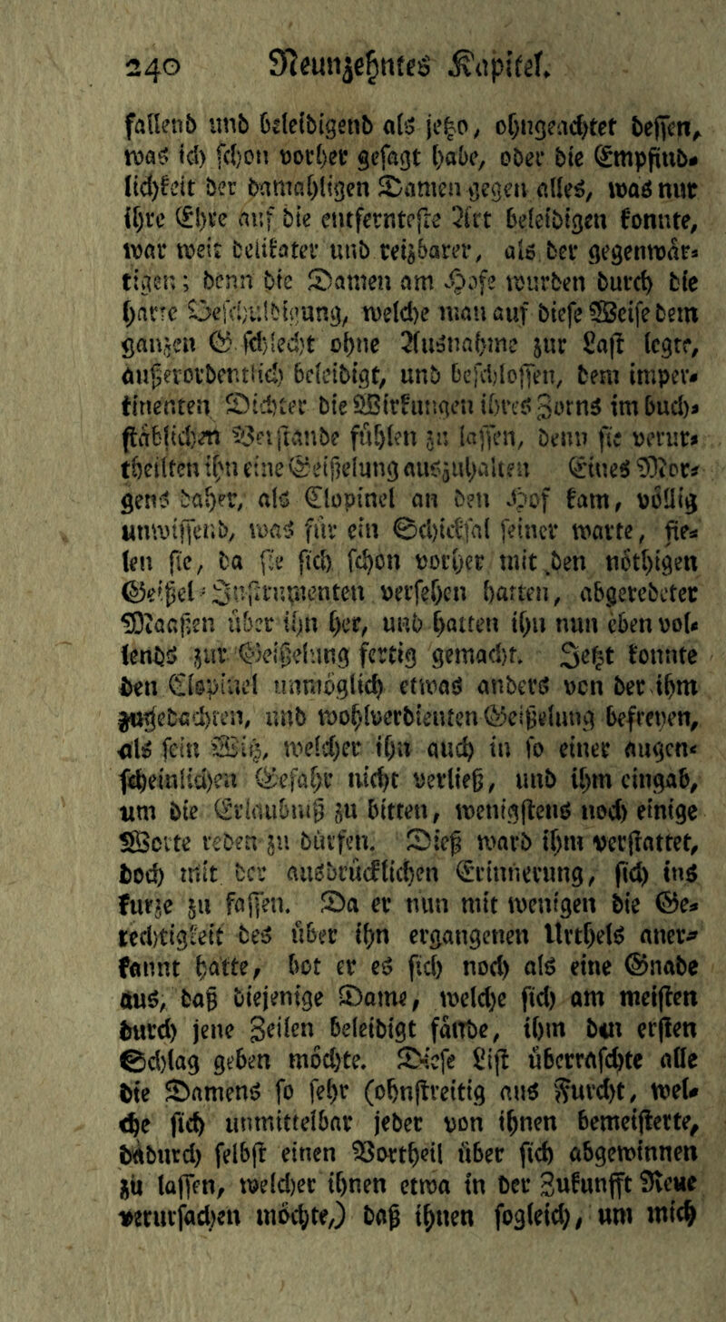 falknb unb bdetbigsnb o(5 jc^o, o^iigead^tet beficn, was td) f(()Oit Botf)er gcfagt l)abc, obef bie Smppnb* lid)^^it ber b!miol)ligcn Spanien geg?« altes, was nuc if)vc (£!)ee auf bie entferntefK 2lrt belcibtgen fomite, war weit fcelitatev unb tetj&arer, als ber gegenwar» tiger,; benn bie Samen am würben burc^ bie ^nrrc Sci'djulbigung, welcl)e mau auf bicfeSBcifebem gaiijen fö f<l)!ed)t ebne JfuSuabme }ur £a|f (egte, aii^erorbcutlic;) bclcibigt, unb bcjValoffen, beni imper» tinenten Sid^er bieSßirfuugen il)rcs3otnä imbucl)» pabltcl)« ^Seiftanbe füllen jn laffen, beim fie »erur» tbciltcn ifm eine @eif?elung ausjubalte n ©ueS 5)t er# genS ba^er, als <Slt)pincl an öen Jpof fam, DÖÜig umviffer.b, was fiiv ein ©cl)icffal [einer warte, fies len fic, ba fie fiel) fc^on notier wit.ben n6t[)igen ©effet'Sufifiiwenk» »erfef)en batten, abgerebctec üOeoafjen über il)n (>er, unb batten ibn nun eben vot* fenbS jur ©ei^elung fertig gcmad)t. fonnte ben Clepiucl unnitiglid> etwas anbers nen ber ibm jo^eba'i>fen, unb wo^lverbtenten ÖJei^elung befrenen, ■bis fein weld)er f[)ii auc^ in fo einer äugen« f^ein!{d>eii (S'cfaf;r uic^t tierlieg, unb U)m cingab, tim bie (grlaubuig jn bitten, wcnigjtens ued) einige SBcvtc reben ju büvfen. Sie^ warb if)m verirattet, bod) tritt bcs auSbrucfficben (Erinnerung, (td) ins futje 5n fafen. Sa er mm mit wenigen bie ®cs icdjtigl'eit beS über if)n ergangenen Urtf)e(S aner* fannt [jatte, bot er cS ftd) nod) als eine ©nabe 4uS, ba§ biejenige Same, weld)c ftd) am niciffen b«rd) jene Seilen belcibigt fattbe, t()m b«i erfien ©d)lag geben m6d)te. S-;efe Sijb übcrrafc^te aBe bie Samens fo fe^r (o^nftreitig aus [?urd)t, we(# <^e ftd) unmittelbar jeber von i^nen bemeijlerte, bAbiird) felbjf einen SSortbetl über ftd) abgewinnett JU laffen, weld)er ihnen etwa in Der Sw^ittifft Svene iwriiriad)en mochte,) bag ihnen fogleid), um mich