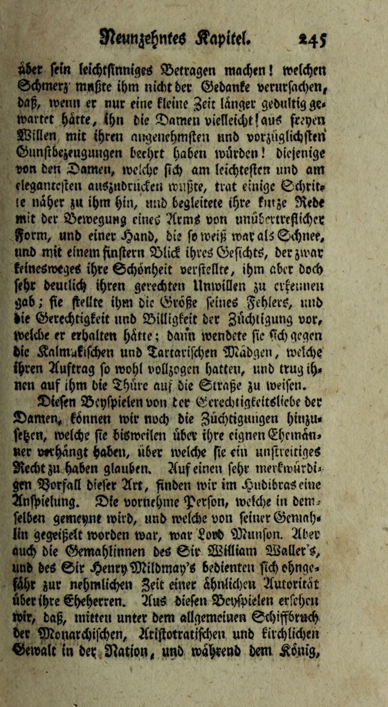 fftn lelc^tflnmgfö SBffragen ntac^cn! »elc^im 0{&merj ntnjjte i&m nid)tt>cc ©ebanJe vcntrjad)en| baß, lofiin er nur eine flelne 3«it länger gebnltig ge» wartet ^ätte, (ßn bie SJomeii »icneiätjauö freien SBiHen mit t^ren niujene^mflen unb vorjiiglitblten ©unftbejeugmtgen bef(>rt ()a6en würben! biejenige w>t» beti 2>amen, welche fl(i am Ieid)tc|!cn unb am elegantcften auSjubtiicCeti wußte, trat einige 0d)rit» le nÜ^er |u i^m ^in, nnb begleitete i^re finjc 5Heb« mit ber iSewegung cineC ?lrm^ non imübevtrepit^ee jform, unb einer ^anb, bie foweiß warab0\t«ee# imb mit einem fvnjlern SMief ibreä ©efiebtö, ber 5wac feineöweged i^re 0cb6«b*it »crjieflte, i^m aber bod) febr beutlicb «bwn gereebten Unwillen ju crter.neii gab; fie (teilte ibm bie ©rbße feineö Stblrv?, lutb lie ©ereebtigfeit unb Söilligfcit ber Swrbiigung nor, Weld)e er erbalten hätte; bann wenbete |te <?d)gegen lie Änlmafifeben unb ?artarifd)en üDiäbgen, weiebe ihren ^luftrag fo wobl iwlljcgen batten, unb trug tb» nen auf ibm bie 5bürc auf bie 0traßc ju weifen. JDiefen SSc^fpielennon ter ©crcd)tigfeiKliebe ber Söamen, fännen wir nud) bie Sücbtiguiigen binju* feien, welche fie biöweiten über ihre eignen ^beman» «er »*tbfl«9t baben, über welche fie ein unftreitiged Sied« SU haben glauben. <fuf einen fehr merbwürbi» gen IQorfall biefer 3frt, finben wir im ^ubibroöcine Jfnthietung. JDlc nornehmc ‘Perfon, wefd)e in bem^ felben gemeint wirb, anb welche non feitier ©cniah* iin gegeißelt worben war, war Soel iöiimfon. 2tber auch bie ©emahlinnen beö @ir SBHIiam Sßaller’s, unb beö 0ir J&enritOJilbmap’ö bebienten fichehnge» fäht Sur nehmlichen 3«it ähnlid)en Jlutorität über ihre €hehett«n. biefen ©ct)ft)ielen erfehen i»tr, baß, mitten unter bero ftllgemctnen @d)iff6ruch ber ^onarchifdhen, Äriflotratijehen unb 6iv^lid)en ©ewalt in bet; jnatton« unb wahtenl M^^äntg,