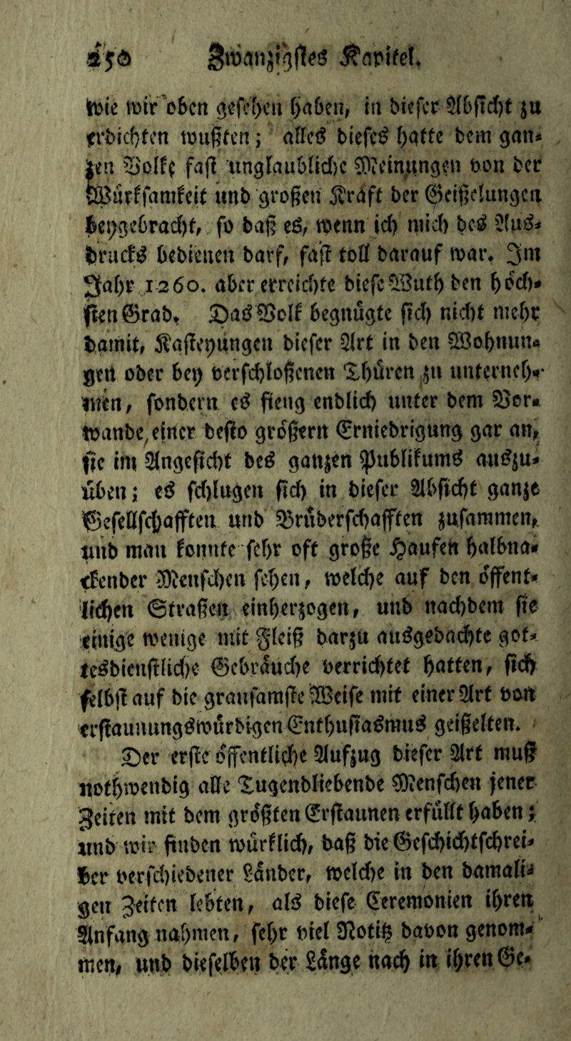 h>lc föir’oBcti 0cfc()cii fjrt&eti, in biefcc $(6(td)t $u itrbicf)tcn tpu^fen; «flcö bicffö fccm gan* |t«ti 5)0lf{ faf^ 'unglau&(ld)c S)ifinjiingcii bon bcr SBarffandcU tint) großen Sraft bcr Geißelungen 6ci;ge6rad)f, fo baß eö, wenn id) mid) be^ 2lud» traef^ bebieneu barf/ faß toll barauf war. 3'W 3a[)r 1260. aber erreid)fe biefeSButb ben bi?d)» jten@rab, SadBol^ begnügte ßd) nid)t mebe bamit, 5?aßej)ungcn biefer SIrt in ben Sßobnun* gert ober bet) t>erfd)loßcnen 'XbtSren ,{1» unternef)»- inert/ fonbern e(J fieng enbltd) unter bem 23or« wanbe, einer teflo großem (Srniebrigung gar art/ ftc im 2{ngeßd)t bed gaujen spublifumd aut?{u* üben; ed fd)lugen ßd) in biefer 2lbftd)t ganje ^©efeKf(l)<J|ften ««b 53rnberfd)afffen jufammen/ nnb man fonntc febr oft große Raufen baibna» tfenber 3)Jenfd)cn fcbeii/ welche auf ben dffenf» ({eben 6fraßen einberjogen, uub nad)bem ße timge wenige mit gleiß barju audgebaebte got- te^bienßlidie ©cbrdud)e berriebtet baffm, ßd) felbßauf bie graufamße 2Beife mit einer 2irf bort crßaunnngöwurbigen€ntbußa^raud geißelten. 55er erße dßentlid)e 3lufjug biefer 3lrf muß notbrnenbig aße ‘Sugenbliebenbe s9?enfd)ert jener feiten mit bem größten (Jrßaunen erfüllt haben j «nb wir ßnben würflid)/ baß bie ©efi^idbtfcbrei- Ser berfd)iebener ^anber, weld)e in ben bamalia gen Jetten lebten, aid biefe Geremonien ibrett Slnfangnabmen, feßr biel 3(oti§ babon genom-' men, unb biefelben ber Sdnge nach i« ihren @e.