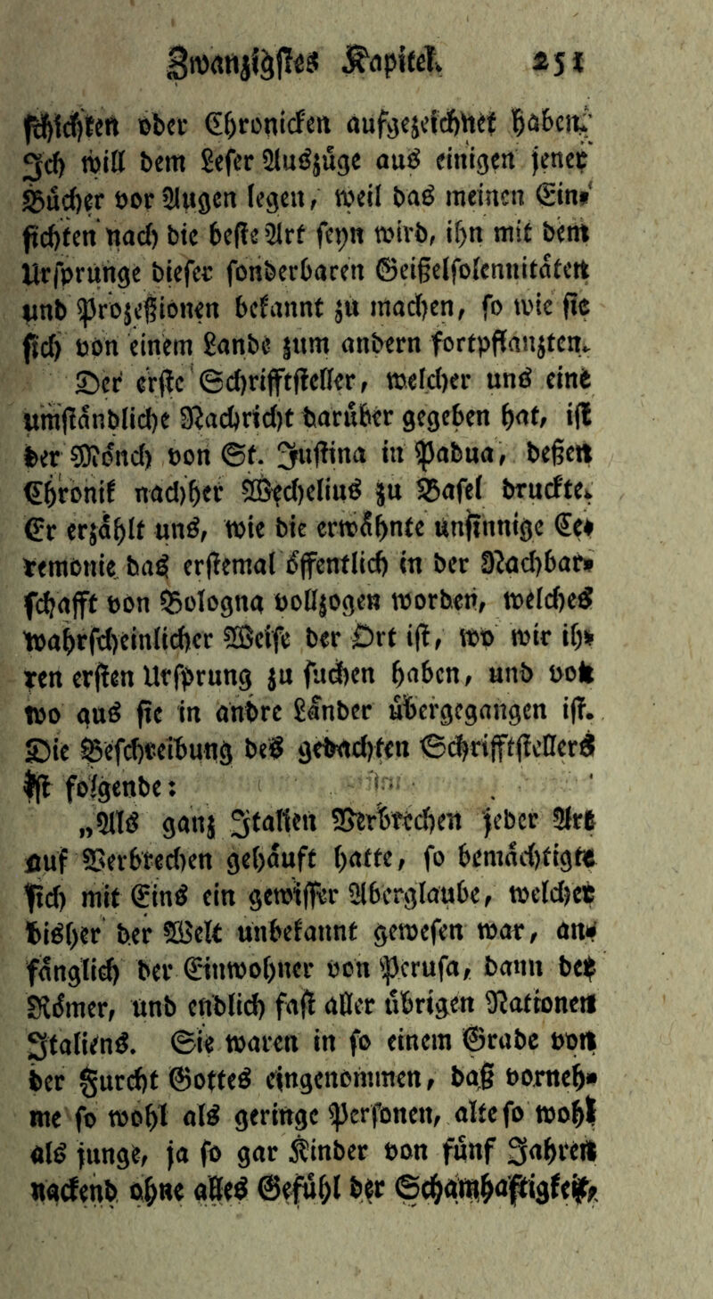 «5* j^dpifeTv Bb«i: (E^ronicf'sit aufycjddöhet l^äScit'; 3c^ TOitt bem Sefcr ölu^juge auö einigen jene? ^ui^er oen Singen (egen, »eil baö meinen Sin» ftci)fen nad) bic befleSlrf fepn »irb, if)n mit bent Uffntünge biefet fonberbaren ©eigelfolennitnfett tmb iprojefiönen begannt ju mad)en, fo »ie ftc (td) öön einem 8anbe äum anbern fortpfianjtem ©er er(tc '6d)rifftftefler, tnefd)er und einit umjlanblid)e Sßacbr<d)t boruber gegeben i(l ber S)iond) non ©f. !5uj?ina inijJabua, bereit Sbrbnif nad)ber SBtd)eliud ju S5afe( bruefte^ Sr erj^blf und, »ie bte ermSbnte unjinnige €e» Jemönie bad erfiemal bjfentlid) in ber 9?ad}bar» fdajft bön SSoTogng bodjogen worben, weld)ed tbabrfdyeinlicber SSeife ber ©rt i(l, wo wir ify» ?en erjlen Uffprung ju fadyen bnben, unb bolt tbo gud pe in onbre Sinber ubergegangen iff. ©ie ^ef^ceibung bed gebndyfen ©dbrifftffeßerd ^ fo/genbe: „5ltd ganj Staffen SJerbttebe« jeber «Krt fluf SSerbtedyen gelyauft (yafte, fo bemadyfigt« Iftdy mit Sind ein gewiffer Slbcrglaube, wcldyet bidfyer ber 5öeft unbefannt gewefen war, an# f(Snglidy ber Stnwofyner bcn'|3erufa, bann bei^ Sldmer, unb ettbffdy faff affer iibrigen iJIatbncti Statiend. ©ie waren in fo einem ©rabc bpft ber §urdyt@otted eingenommen, ba| bomeb» nie fo wobl aid geringe iperfonen, alte fo wobl «Id funge, ja fo gar Äinber bon jitnf SabteÄ nadenb «b»«