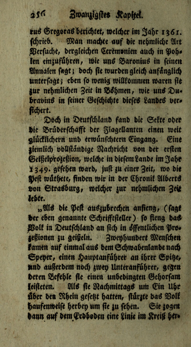 ^regoraST&mc^ref, welcher Im 1561. fd^ricb. S5?dn machte «»f bie nebmllcbe 2lrt ^^erfudbi; betgleld^ett iSerimonim du£b in len emjufübren^ tbie un^ ^arontu^ In feinen Slnnnfen fndts bocb fie tvurbensleit^ anf^nddd^ Itnterfn^t j eben fo menij[ midfbmnien maren f!e iur nelbmlicben ^dt In l^^bmenr tvie un^ ^it* brnnin^ in feiner @efcbi^te biefei^ Snnbe^ ner« feiert. ©ödb In !Denffrf)Innb fnnb ble @effe ober l^ie ^ruberfebnfft ber SlngeDanten einen meU Sluifilcbern nnb ecwiinfcbtern Eingang. €lne llemlld) nbttfiänbige 3^ac()rlcbt bon ter erflert ©elfelj^oiegion, weld^e in b|efera£anbe lm3obb 51349. g^feben tonrb, jufi ju einer 3eiff too ble |je|! toütbrte, ftnben toir in ber Sbronlf !2(fbered f>on 6trn^bnrgt toeicber jnr nebmdeben lebte. „Sdd tie ?peff ott^ittbrecbelt anfieng, (fngt ber eben genannte ©cbrlfftfleller) fo flcng bad^ ßolf in ^eutfcblanb an fi^ in ^fentdcf>en ^ro« lefliontn ju geißeln. Btoepbunbert ^ienfd^eit famin auf einmaiang bem@tbtoabentanbena^ @pe9er, einen J^auptanfubrer an ibrer @pibe> linb anferbem nOcb jibep Unteranf)äbrerf gegen beten Sefeble ffe einen unbebingten ©eborfam leiteten. 9d^ f!( Slacbmittagg urn €in Ubr Sber ben tHbein gefept bnttem fftlr{te ba^ i8o(f l^aufenibeife berbep nm fte |u feben. @ie |ogett bann anf bero,frbboben eine ßinie im bo^*