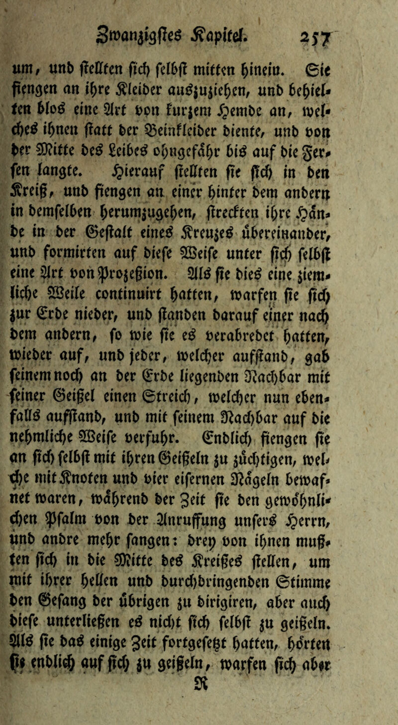 SroanjigfJeö 2J7 um/ unb ffeCffen fiel) feI6|l mi(t«n ^inelö. ©le fifngen an i^re Älciber aiiöjuiie^en, unb bellet* ten bloö enie Sirt bpn furjeni Jpembc an, ivel* d)«^ tbnen fiaft ber ^einfleiber biente, unb boti ber 3)?ttte beö Seibed bie ger» fen langte, hierauf (teüten fit (!cb in ben Ärelg, unb ftengen au einer binfer bera anberu In bemfelben btrw^iugeben, iteeeften i^re j^an* be In ber ©eflait eined Äreuje^ ubereinanber, unb formirten auf biefe SCBeife unter fi^ felb(l eine ^rt bon^rojegion. 2lfö fie bleö eine jiem» liebe SEßeile continuirt ffattetif tparfen fte (Id) jur <£rbe nieber, unb jlanben barauf einer nach bera anbern, fo wie fie eß berabrebet batten^ tbieber auf, unbjeber, raelcber aufpanb, gab feinentnod) an ber <£rbe liegenben 3iad)bar mit feiner ©eigel einen ©treicb, raeicber nun eben* faOö aufffanb, unb mit feinem !Rad)bar auf bie nebralicbe ?®eife berfubr. ©nblid) fiengen fie an fiel) felbfl mit ibren @ei§eln ju jiid)tlgen, meb ^e mIt Änoten unb hier eifernen äjageln bemaf» nettbaren, mdbrenb ber 3eit fie ben gemdbnli» d)en ipfalra bon bet 2inru(fung unferi^ ^errn, unb anbre mehr fangen t bret) bon ihnen muf» (en ficb in bie SRitte bed Äreiged fieüen, um ^it ihrer btüen unb burdjbringenben ©timrae ben ©efang ber übrigen ju birigiren, aber auch biefe unterliegen ed nid)t ficb felbfi ^u geigein. Slid ge bad einige gelt fortgefe$t batten, bo'rteil tnbli(^ auf gd; ju geigein, warfen ficb Si