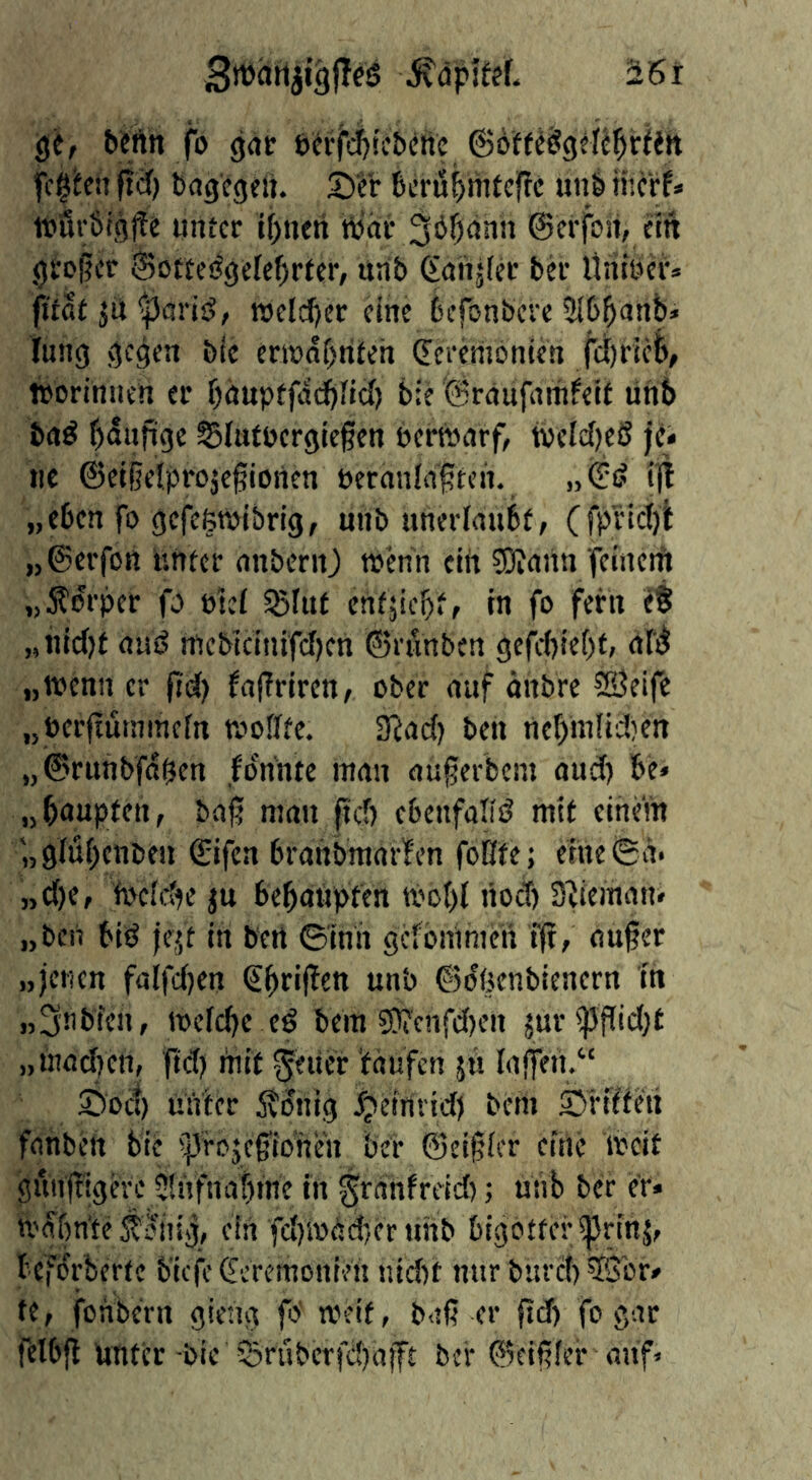 gc, befttt fo (jdc eWfd&rcbcnc fc§hn ftfif) Dagegen. S)cr feeru^mteffc un& iiterf* it>8r6igi?e iintcr if)nen hjäe 3ö§ann ©erfon, cm gtoger ©otte^gefe^rter, nnb (£anj(ec Der Üntbci'» pfat jü ^ariäj, njeld)er eine Defonbere SlD^anb» lung gegen Die ent>of)riteh Cceemonten jci)ricl/ itoriniien ei’ bäuptfddbfid) tie ©raufaitifeif tinb ba^ f)duftge Slutocrgiegen bertvarf, tveldjeß fci lie ©et§e!.proje0ionen beranld^tcn. „(ji? lil „eben fo gefefetbibrig, mib unerlaubf, (fpnct)l „©erfott untcc anbenO wenn ein ?Diann fcmctii „5t^rpcr fo btel SBlut enfjicbif in fo fern eS „nicl)f auS mcbicinifcfjen ©rfinben gefrf)ie()f» nCi^ „toenn cr Jid() fafTriren, ober auf önbre SÖeife „berfiutnmefn woflfe. S'iacf) ben nebmIidKn „©riinbfd^en fP’nnte man aü^erbem and) be» „bnuplen, baj? man ftcf) cbcnfaliö mit einem '„glubenben ©ifen brahbmaifen foBfe; eine^a* „d)e, fbcfcfK jn bebanpfen tvobl riodj S^ieman* „bcii biö |ejt in bert ©inh gefomraen f|t, auger „jenen falfc()en €brif^en unb ©dßenbienern in „3nbfcn, mcidjc eö bein 50?cnfd)en jur'^gid;e „mad)en, ftd) rm't Reiter Vdufen jü lagen.“ Sioc!) unter 5?dnig fjeirivid) bem Srlffeti fanben bie 5^^rojcgionen beb ©eigler cirtc weit giingigere SliYfna|me in ^rdnfreid) ■, unb ber er* U'dbn'te ^diiig, ein ■fd)mde()er unb bigotter ^rinj, befdrberte b’icfe Zeremonien jud)t nur burcl) 3Sbr# te, fonbc'rn gieng fo' weit, b<tß er ftd) fo gar felbjl unter bic 5?rubcrfc!)aift ber ©eigfer auf»
