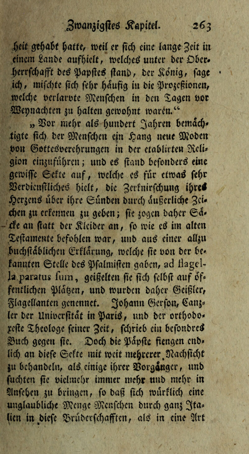 t)cit tvcif er fid) eine lange 3eit in einem £anbc ouf^iclt, weWje^ unter ber Dter« .^errfc()afft beö ^apl^e^Jlani), fceritonig, fage • id), mifd)te (id) fef)r ^aufig in bie ^rojegionen, i»elcf)e beriarnte SKenfefjen in ben 2,agen bor ?Bei>nad)ten ju f^alten gewohnt martn.“ „2Sor nK()r aB f)unber( bemdc^» tigte ftd) ber 9)?ettfd)en ejn ^ang neue SKoben bon ©eftei^bere^rungen in ber etablirten Sfieli» gion cinjufur)ren; unb e€ feanb befonberö eine getbiffe 6cfte auf, tbeld)e es? für etwaö fe^r S3erbienf!lid)e(5 ^teü, bie 3evfnirfd)ung ipre# ^erjenö über if)re ßunben burd) du§erlicbe Sei* eben ju erfenne« ju geben; fie jogen baber @d< - <fe an ftatt ber Älciber an, fo ivic eö im alten Sejiamente befohlen mar, unb au^ einer aff^u bucl)(!dblidjcn ©rfldrung, meld)e fie bon ber be« fannten ©teile beö ipfalmiflen gaben, ad Hagel- Ja parafus fuin, geigelten ge gd) felbg auf df* fentlidjen ^Id^cn, unb mürben bal)cr ©eiglcr, glageHanten genennet. ^ogann ©erfon, ^anj«^ ler ber Unibergfdt in ^ariö, unb ber ortgobo« yege Xgeologe feiner 3eitf fd)rieb ein befonbre^ §jud) gegen ge. Soeg bie «pdpgc gengen enb» lid) an biefc ©efte mit mcit megreter,5?ad)gd)t ju bcganbeln, old einige igrer SJorgdngcr, unb fud)ten ge bielmegr immer megr unb megr in Slnfegen ju bringen, fo bag gd) murllid) eine ungtaublid)e ^engc Slvcnfcben burd) ganj 3fa» (ien in biefe S^ruberfegafften, aid in eine 3(rt