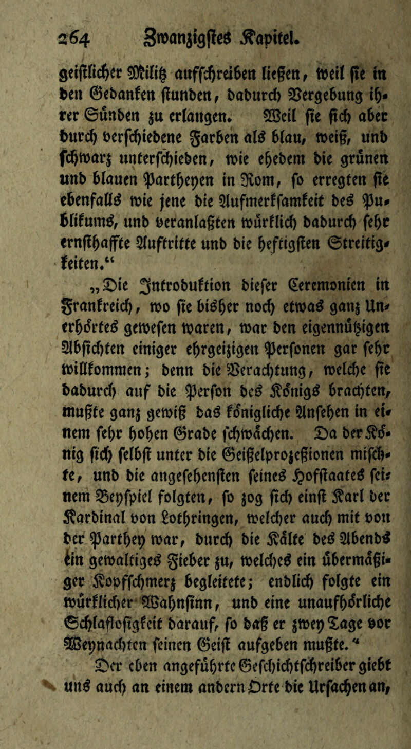 s64 .^apifcl. geijifi^cr auff^reiSett fiegett, tvdl f»e itt Pen ©cbanfen ftunben, PaPurd) SSergeftung m ©uttbm ju erlangen» SBeil fte ftcf> a6ec Putc^ öerfc^iebene gotten al^ 6(au, t»eif, unb fd^warj unterfd)icben; wie e^ebem tie grünen unb binnen ^nrt^epen in Slom, fo erregten fte ebenfntld wie jene bie Slufmerffamfeit be^ ^u» blifum^, unb beranlogten tcurflicb baburcb febr ernflbnffte Sluftrlfte unb bie bf/dgl^tn ©treitig# feiten.“ „Sie ^ttltobultiott biefer Ceremonien in granfreicb, wo fie biö^er no^ etwod ganj Un# erbürteö gewefen waren, wnt ben eigennu^igen 2lbftd)ten einiger ebrgeijigen ^erfonen gar febc winfomnten; benn bie Serad)tttng, weldje fte baburd) auf bie ^erfon bet? Äünig^ bracpten, ntugte ganj gewig baö füniglid)e Slnfeben in et» nent febr bob«« ©rabe fcbwad)en. Sa ber^fü» nig fteb felbfi unter bie ©eigelprojcgionen ntifeb» fe, unb bie angefebtnflen feinet ^offlaateö fei# nent S5epfpiel folgten, fo jog ftd) cinfl 5?arl bet Äarbinal oon Lothringen, weldjer aucb ntit oon ber ^artbep war, bttreb bie j^dlfe beö Slbenb^ iin gewaltige^ gieber ju, weld)e^ ein überntagi« ger 5?opffd)nterj begleitete; cnblicb folgte ein würflicber QBabnftnn, unb eine unaufbürlicbe ©cblafloftgfeit barauf, fo bag er jwep Xage boc 5®epnad)tcn feinen ©eig aufgeben mugte. ■“ Scr eben angeführte ©efdjidjtfdjreibergiebf unö aud) an einem anbern Orte bie Urfacbenan,