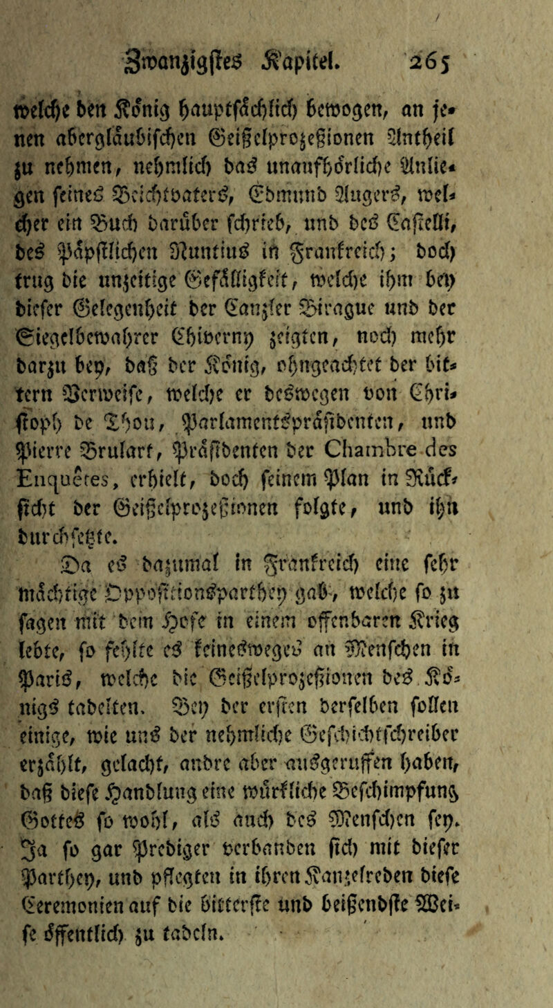 belt Äontg ^£iupt0d)nd') Bmogett, on je« nen o^crglou^if^cn ©ei§eIproje§ioncn 3tnt(>eil ju nehmen, nef)nillcf) bo^ unouj^ydrllcbe Slnlic« gen fetneß S3cid)föoferij, (Ebmunb Singer^, njcf* d^er ein ?5ud) boruber fd)rteb, unb bCiS C^ojleDt, be^ >]Jop|!Iid)en 3?nn{inö ift ^raufreieb; bod) trug ble nnjcitige ©ef^ßigfeit, tt>eld)e i^nt bei) tiefer ©elegenbeif ber €anjfer pirogue unb bet ©iegelbcwobrer (I'bincrnp jcigicn/ ned) meßr borjn bep, bog ber Äonig, nbngeadjtet ber bit* tern Senneife, tteldje er beöttcgen non Q.f)n* ffopb be XbotJf JporfamenfdprafibeiUen, unb ^'ierve Sruforf, ^rdgbenlcn ber Chambre des Enc|uefes, crbiclt, boeg feinem ^lon inSHücf» fid}£ ber ©eigeiprojegionen folgte ^ unb ibh burd>fcbte. 2>a ed bojumaf in ^ronfreid) cine fcf)r mi!d5tigc Dpp'-Jgdon^portbeb gobv tneld)e fo ju fogen mit bcin i?ofe in einem ofenbaren 5?rieg lebte, fo fepife e^ Idnedtoegei? on 3}?enfd)en in ^arid, n?clcf)c bic ©cigefprojegiouen bed nigd tobciten. 55ci; ber er|ten berfelben foflen einige, wie und ber nebntlidje ©efd)i'i)tfd)reiber erjobit, gclad)f, onbre ober audgeritfen hoben, bog biefe .^onbiuug eine txulrfhebe Sefcbimpfnng ©otted fo woof, old ond) bed ?9?enfd)cn fep. ^0 fo gor ^rebtger nerbonben gd) mit biefer iportbep, unb pgegten in ihren Äonjelreben biefe (eeremenien ouf tie bitterfe unb beigenbfe !SJei» fe dfenflid) ju tobcln.